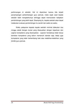30 Modul PIGP bagi Pembimbing
perbincangan di sekolah. Hal ini diperlukan karena bila terjadi
penyimpangan perkembangan guru pemula, maka sejak awal kepala
sekolah telah mengetahuinya sehingga dapat memutuskan kebijakan
pembimbingan yang lebih tepat. Disamping itu, kepala sekolah akan dapat
melakukan evaluasi pembimbingan itu sendiri dari waktu ke waktu.
Waktu pelaporan kepada kepala sekolah minimal dilakukan dua
minggu sekali dengan durasi yang disesuaikan dengan keperluan dan
urgensi kompetensi yang disampaikan. Laporan hendaknya tidak hanya
berisikan kompetensi yang belum memenuhi standar saja, tetapi juga
kompetensi yang telah berkembang baik atau kelebihan-kelebihan yang
dimiliki guru pemula.
 