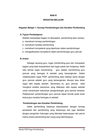 Modul PIGP bagi Pembimbing 31
BAB III
KEGIATAN BELAJAR
Kegiatan Belajar 1: Konsep Pembimbingan dan Karakter Pembimbing
A. Tujuan Pembelajaran
Setelah mempelajari bagian ini diharapkan, pembimbing akan mampu:
a. memahami konsep pembimbingan
b. memahami karakter pembimbing
c. memahami kompetensi yang diperlukan dalam pembimbingan
d. mengaplikasikan kompetensi dalam pembimbingan guru pemula
B. Uraian
Sebagai seorang guru, tugas membimbing guru lain merupakan
bagian yang tidak terpisahakan dari tugas pokok dan fungsinya. Salah
satu bentuk tugas membimbing guru adalah membimbing guru
pemula yang bertugas di sekolah yang bersangkutan. Dalam
melaksanakan tugas PIGP, pembimbing akan bekerja sama dengan
guru pemula setelah guru yang bersangkutan ditunjuk atau diberi
tugas oleh kepala sekolah. Sementara itu, guru pemula telah
mengikuti analisis kebutuhan yang dilakukan oleh kepala sekolah
untuk menentukan kebutuhan pengembangan guru pemula tersebut.
Pelaksanaan pembimbingan guru pemula dapat dimulai pada bulan
kedua guru tersebut bertugas di sekolah.
Pembimbingan dan Karakter Pembimbing
Istilah pembimbing biasanya diasosiasikan dengan konsep
penasehat dan pembimbing yang terpercaya dan juga dikaitkan
dengan pengertian hubungan yang dilandasi kepercayaan dan penuh
makna antara pembimbing dan orang yang dibimbingnya.
 