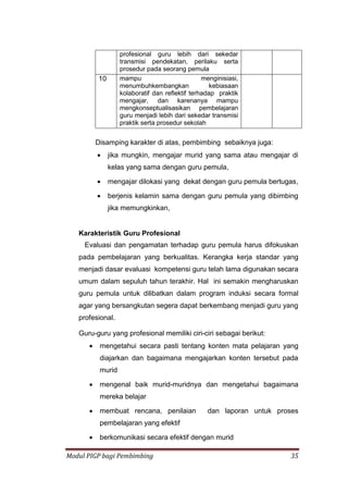 Modul PIGP bagi Pembimbing 35
profesional guru lebih dari sekedar
transmisi pendekatan, perilaku serta
prosedur pada seorang pemula
10 mampu menginisiasi,
menumbuhkembangkan kebiasaan
kolaboratif dan reflektif terhadap praktik
mengajar, dan karenanya mampu
mengkonseptualisasikan pembelajaran
guru menjadi lebih dari sekedar transmisi
praktik serta prosedur sekolah
Disamping karakter di atas, pembimbing sebaiknya juga:
 jika mungkin, mengajar murid yang sama atau mengajar di
kelas yang sama dengan guru pemula,
 mengajar dilokasi yang dekat dengan guru pemula bertugas,
 berjenis kelamin sama dengan guru pemula yang dibimbing
jika memungkinkan,
Karakteristik Guru Profesional
Evaluasi dan pengamatan terhadap guru pemula harus difokuskan
pada pembelajaran yang berkualitas. Kerangka kerja standar yang
menjadi dasar evaluasi kompetensi guru telah lama digunakan secara
umum dalam sepuluh tahun terakhir. Hal ini semakin mengharuskan
guru pemula untuk dilibatkan dalam program induksi secara formal
agar yang bersangkutan segera dapat berkembang menjadi guru yang
profesional.
Guru-guru yang profesional memiliki ciri-ciri sebagai berikut:
 mengetahui secara pasti tentang konten mata pelajaran yang
diajarkan dan bagaimana mengajarkan konten tersebut pada
murid
 mengenal baik murid-muridnya dan mengetahui bagaimana
mereka belajar
 membuat rencana, penilaian dan laporan untuk proses
pembelajaran yang efektif
 berkomunikasi secara efektif dengan murid
 