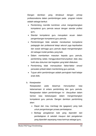 Modul PIGP bagi Pembimbing 41
Dengan demikian yang dimaksud dengan prinsip
profesionalisme dalam pembimbingan pada program induksi
adalah sebagai berikut:
 Pembimbing memiliki komitmen untuk mengembangkan
kompetensi guru pemula sesuai dengan standar profesi
guru.
 Standar kompetensi guru merupakan acuan dalam
pengembangan kompetensi guru pemula.
 Pembimbingan tidak sekedar menekankan kompetensi
pedagogik dan profesional tetapi seluruh juga kepribadian
dan sosial sehingga guru pemula dapat mengembangkan
diri sebagai model perilaku yang baik.
 Dalam memberikan masukan kepada guru pemula,
pembimbing selalu menggunakan/menunjukkan data atau
bukti atau dokumen dari kegiatan yang telah dilakukan.
 Pembimbing tidak memasukkan faktor-faktor emosi/
persoalan pribadi dalam membimbing guru pemula.
 Tujuan akhir pembimbingan adalah peningkatn hasil belajar
anak didik.
b. Kesejawatan
Kesejawatan pada dasarnya menunjukkan rasa
kebersamaan di antara pembimbing dan guru pemula.
Kesejawatan dalam pembimbingan ini diwujudkan dalam
bentuk rasa kekeluargaan dalam mengembangkan
kompetensi guru pemula. Dengan demikian pembimbing
akan:
 Dapat dan mau membagi ide (gagasan) yang baik
untuk pengembangan proses pembelajaran.
 Berbagi pengalaman baik yang diperoleh dari
pembelajaran di sekolah maupun dari pengalaman
yang diperoleh sepanjang masa karirnya sebagai guru.
 