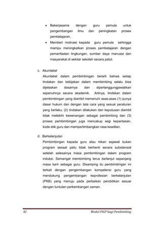 42 Modul PIGP bagi Pembimbing
 Bekerjasama dengan guru pemula untuk
pengembangan ilmu dan peningkatan proses
pembelajaran.
 Memberi motivasi kepada guru pemula sehingga
mampu meningkatkan proses pembelajaran dengan
pemanfaatan lingkungan, sumber daya manusia dan
masyarakat di sekitar sekolah secara patut.
c. Akuntabel
Akuntabel dalam pembimbingan berarti bahwa setiap
tindakan dan kebijakan dalam membimbing selalu bisa
dijelaskan dasarnya dan dipertanggungjawabkan
sepenuhnya secara akademik. Artinya, tindakan dalam
pembimbingan yang diambil memenuhi asas-asas (1) punya
dasar hukum dan dengan tata cara yang sesuai peraturan
yang berlaku; (2) tindakan dilakukan dan keputusan diambil
tidak melebihi kewenangan sebagai pembimbing dan (3)
proses pembimbingan juga mencakup segi kepantasan,
kode etik guru dan mempertimbangkan rasa keadilan.
d. Berkelanjutan
Pembimbingan kepada guru atau rekan sejawat bukan
program sesaat yaitu tidak berhenti secara substansial
setelah selesainya masa pembimbingan dalam program
induksi. Semangat membimbing terus berlanjut sepanjang
masa karir sebagai guru. Disamping itu pembimbingan ini
terkait dengan pengembangan kompetensi guru yang
mendukung pengembangan keprofesian berkelanjutan
(PKB) yang menuju pada perbaikan pendidikan sesuai
dengan tuntutan perkembangan zaman.
 
