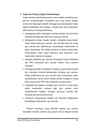 Modul PIGP bagi Pembimbing 43
4. Tugas dan Ruang Lingkup Pembimbingan
Tugas seorang pembimbing secara umum adalah membantu guru
pemula mengembangkan kompetensi guru yang sesuai dengan
kondisi dan lingkungan sekolah sehingga yang bersangkutan dapat
segera beradaptasi dan bertugas menjadi guru yang profesional.
Oleh karena itu sorang pembimbing:
 bertanggung jawab menangani orientasi sekolah dan komunitas
setempat terhadap satu atau dua orang guru pemula;
 bekerjasama dengan kepala sekolah, mengelola penyampaian
modul induksi pada guru pemula. Jika ada lebih dari satu orang
guru pemula dan pembimbing, penyampaian modul-modul ini
dapat dikoordinasi dan dibagi bersama di antara pembimbing.
Penyampaian modul dapat dilakukan saat pertemuan rutin
selama tahun pertama mengajar;
 bertugas membantu guru pemula menetapkan tujuan profesional
dan RPP profesional guru pemula selama tahun pertama
mengajar;
 bertanggung jawab menetapkan hubungan yang bersifat suportif
dan dukungan informal berkelanjutan terhadap guru pemula.
Setiap pembimbing dan guru pemula harus menyisihkan waktu
mendiskusikan hal-hal terkait dengan praktik mengajar di ruang
kelas, penyusunan RPP, dan manajemen ruangan kelas;
 mengobservasi kegiatan mengajar guru pemula di ruang kelas,
selain memberikan peluang bagi guru pemula untuk
mengobservasi kegiatan mengajar guru-guru panutan lain,
termasuk dari pembimbing sendiri;
 membantu mengevaluasi kegiatan dan Rencana Pelaksanaan
Pembelajaran Keprofesian guru pemula.
Program bimbingan yang diberikan kepada guru pemula
hendaklah berbasis sekolah yang berarti sesuai dengan konteks
 