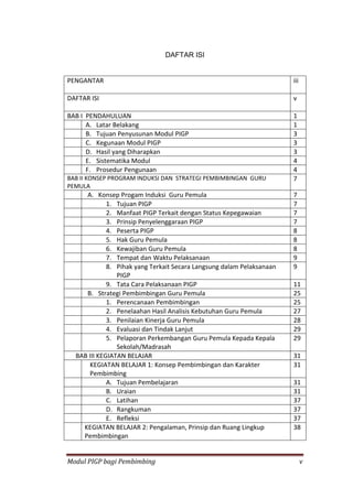Modul PIGP bagi Pembimbing v
DAFTAR ISI
PENGANTAR iii
DAFTAR ISI v
BAB I PENDAHULUAN 1
A. Latar Belakang 1
B. Tujuan Penyusunan Modul PIGP 3
C. Kegunaan Modul PIGP 3
D. Hasil yang Diharapkan 3
E. Sistematika Modul 4
F. Prosedur Pengunaan 4
BAB II KONSEP PROGRAM INDUKSI DAN STRATEGI PEMBIMBINGAN GURU
PEMULA
7
A. Konsep Progam Induksi Guru Pemula 7
1. Tujuan PIGP 7
2. Manfaat PIGP Terkait dengan Status Kepegawaian 7
3. Prinsip Penyelenggaraan PIGP 7
4. Peserta PIGP 8
5. Hak Guru Pemula 8
6. Kewajiban Guru Pemula 8
7. Tempat dan Waktu Pelaksanaan 9
8. Pihak yang Terkait Secara Langsung dalam Pelaksanaan
PIGP
9
9. Tata Cara Pelaksanaan PIGP 11
B. Strategi Pembimbingan Guru Pemula 25
1. Perencanaan Pembimbingan 25
2. Penelaahan Hasil Analisis Kebutuhan Guru Pemula 27
3. Penilaian Kinerja Guru Pemula 28
4. Evaluasi dan Tindak Lanjut 29
5. Pelaporan Perkembangan Guru Pemula Kepada Kepala
Sekolah/Madrasah
29
BAB III KEGIATAN BELAJAR 31
KEGIATAN BELAJAR 1: Konsep Pembimbingan dan Karakter
Pembimbing
31
A. Tujuan Pembelajaran 31
B. Uraian 31
C. Latihan 37
D. Rangkuman 37
E. Refleksi 37
KEGIATAN BELAJAR 2: Pengalaman, Prinsip dan Ruang Lingkup
Pembimbingan
38
 
