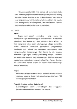 46 Modul PIGP bagi Pembimbing
Untuk mengetahui lebih rinci semua sub kompetensi di atas
serta indikator yang menunjukkan ketercapaiannya masing-masing,
lihat tabel Elemen Kompetensi dan Indikator Capaian yang terdapat
pada lampiran modul ini. Kemudian untuk menentukan nilai capaian
pada masing-masing sub kompetensi, lihat tabel Kriteria Penilaian
yang tersedia pada bagian lampiran modul ini juga.
C. Latihan
Kasus
Bapak Amir adalah pembimbing yang pertama kali
mendapatkan tugas membimbing guru pemula dimana di sekolahnya
kedatangan guru pemula yang baru saja turun SK CPNSnya. Pak
Amir mengetahui bahwa salah satu tugasnya sebagai pembimbing
adalah melakukan melakukan perencanaan pengembangan
keprofesian guru pemula dan melakukan pembimbingan untuk
mengembangkan komptensinya. Oleh karena itu dia berusaha
memahami tugas-tugas seorang pembimbing dengan membaca
berbagai sumber terutama yang terkait dengan PIGP serta bertanya
kepada teman sejawat dan guru dari sekolah lain. Namun demikian,
Pak Amir belum merasa percaya diri dalam melaksanakan tugas
sebagai pembimbing.
Tugas:
Bagaimana pemecahan kasus di atas sehingga pembimbing dapat
melakukan tugasnya dengan baik sesuai dengan ketentuan PIGP
dan/atau pengalaman Anda?.
Petunjuk Jawaban Latihan (Kata Kunci)
Kegiatan-kegiatan dalam pembimbingan dan penggunaan
dokumen terkait serta nara sumber di luar sekolah.
 