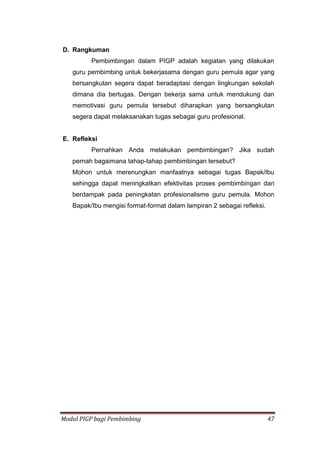 Modul PIGP bagi Pembimbing 47
D. Rangkuman
Pembimbingan dalam PIGP adalah kegiatan yang dilakukan
guru pembimbing untuk bekerjasama dengan guru pemula agar yang
bersangkutan segera dapat beradaptasi dengan lingkungan sekolah
dimana dia bertugas. Dengan bekerja sama untuk mendukung dan
memotivasi guru pemula tersebut diharapkan yang bersangkutan
segera dapat melaksanakan tugas sebagai guru profesional.
E. Refleksi
Pernahkan Anda melakukan pembimbingan? Jika sudah
pernah bagaimana tahap-tahap pembimbingan tersebut?
Mohon untuk merenungkan manfaatnya sebagai tugas Bapak/Ibu
sehingga dapat meningkatkan efektivitas proses pembimbingan dan
berdampak pada peningkatan profesionalisme guru pemula. Mohon
Bapak/Ibu mengisi format-format dalam lampiran 2 sebagai refleksi.
 