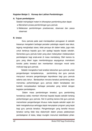 48 Modul PIGP bagi Pembimbing
Kegiatan Belajar 3: Konsep dan Latihan Pembimbingan
A. Tujuan pembelajaran
Setelah mempelajari materi ini diharapkan pembimbing akan dapat:
a.Memahami proses pembimbingan guru pemula
b.Melakukan pembimbingan praobservasi, observasi dan pasca
observasi
B. Uraian
Guru pemula pada saat mendapatkan penugasan di sekolah
biasanya mengalami berbagai peroalan psikologis seperti rasa takut,
tegang menghadapi siswa, tidak percaya diri dalam kelas, juga malu
untuk bertanya kepada guru lain apalagi kepada kepala sekolah.
Sementara guru pemula itulah yang akan melanjutkan melaksanakan
pembelajaran bagi anak-anak di masa mendatang. Oleh karena itu
guru yang diberi tugas membimbingnya seyogyanya memahami
kondisi psikis tersebut dan memberikan dukungan moral serta
motivasi bagi guru pemula.
Setelah mengetahui hasil analisis kebutuhan guru pemula untuk
pengembangan kompetensinya, pembimbing dan guru pemula
menyusun rencana pengembangan keprofesian bagi guru pemula
selama satu tahun. Berdasarkan rencana tersebut pembimbing akan
memantau perkembangan guru pemula dalam beradaptasi dan
berlatih menyelesaikan berbagai persoalan yang terkait dengan
kegiatan pembelajaran.
Dalam masa pembimbingan tersebut, guru pembimbing
hendaknya selalu memberi informasi kepada kepala sekolah tentang
perkembangan guru pemula. Hal ini penting karena bila guru pemula
memerlukan pengembangan khusus maka kepala sekolah sejak dini
telah mengetahuinya sehingga dapat menyiapkan program yang tepat
bagi guru pemula tersebut. Pengembangan yang bersifat khusus
tersebut sering tidak bisa diakomodir dalam proses pelaksanaan
pembelajaran di kelas, tetapi mungkin menuntut keterlibatan pihak-
 