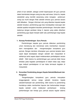 Modul PIGP bagi Pembimbing 49
pihak di luar sekolah, sebagai contoh kepercayaan diri guru pemula
dalam berinteraksi dengan orang tua atau wali siswa. Untuk itu, kepala
sekolahlah yang memiliki wewenang untuk mengatur pertemuan
orang tua murid dengan fihak sekolah dimana guru pemula secara
aktif dilibatkan. Dengan informasi rutin yang diberikan kepada kepala
sekolah tersebut, pembimbing juga bisa mendapatkan dukungan dari
sekolah apabila mengalami kesulitan pembimbingan. Kemudian dalam
kaitannya dengan penilaian tahap 2, laporan yang selalu diberikan
pembimbing juga dapat menjadi salah satu pertimbangan bagi kepala
sekolah.
1. Konsep Pembimbingan Guru Pemula
Pembimbingan kepada guru pemula dilakukan pembimbing
untuk mendukung dan memotivasi serta memberikan masukan
demi meningkatkan dan mengembangkan kompetensi guru
pemula. Dengan demikian diharapkan guru pemula tersebut akan
cepat dapat beradaptasi dengan sekolah dan masyarakat di
sekitarnya serta segera dapat melaksanakan pembelajaran secara
efektif. Oleh karena itu pembimbingan guru pemula tidak hanya
terbatas pada kegiatan pembelajaran di dalam kelas saja, tetapi
juga meliputi pembelajaran di luar kelas termasuk kegiatan di
masyarakat.
2. Konsultasi Pembimbing dengan Kepala Sekolah/Madrasah dan
Pengawas
Pengembangkan kompetensi guru pemula merupakan
tanggungjawab semua warga sekolah terutama kepala
sekolah/madrasah dan pembimbing. Oleh karena itu pembimbing
hendaknya selalu memberikan laporan dan berkonsultasi dengan
kepala sekolah untuk melakukan pembahasan tentang
perkembangan dan kinerja guru pemula secara reguler selama
 