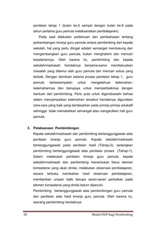 50 Modul PIGP bagi Pembimbing
penilaian tahap 1 (bulan ke-2 sampai dengan bulan ke-9 pada
tahun pertama guru pemula melaksanakan pembelajaran).
Pada saat dilakukan pertemuan dan pembahasan tentang
perkembangan kinerja guru pemula antara pembimbing dan kepala
sekolah, hal yang perlu diingat adalah semangat mendukung dan
mengembangkan guru pemula, bukan menghakimi dan mencari
kesalahannya. Oleh karena itu, pembimbing dan kepala
sekolah/madrasah hendaknya bersama-sama mendiskusikan
masalah yang ditemui oleh guru pemula dan mencari solusi yang
terbaik. Dengan demikian selama proses penilaian tahap 1, guru
pemula berkesempatan untuk mengetahuai kelemahan-
kelemahannya dan berupaya untuk memperbaikinya dengan
bantuan dari pembimbing. Perlu pula untuk digarisbawahi bahwa
dalam menyampaikan kelemahan tersebut hendaknya digunakan
cara-cara yang baik yang berdasarkan pada prinsip-prinsip edukatif
sehingga tidak mematahkan semangat atau mengecilkan hati guru
pemula.
3. Pelaksanaan Pembimbingan
Kepala sekolah/madrasah dan pembimbing bertanggungjawab atas
penilaian kinerja guru pemula. Kepala sekolah/madrasah
bertanggungjawab pada penilaian hasil (Tahap-2), sedangkan
pembimbing bertanggungjawab atas penilaian proses (Tahap-1).
Dalam melakukan penilaian kinerja guru pemula, kepala
sekolah/madrasah dan pembimbing menentukan fokus elemen
kompetensi yang akan dinilai, melakukan observasi pembelajaran,
secara terbuka membahas hasil observasi pembelajaran,
memberikan umpan balik berupa saran-saran perbaikan pada
elemen kompetensi yang dinilai belum dipenuhi.
Pembimbing bertanggungjawab atas pembimbingan guru pemula
dan penilaian atas hasil kinerja guru pemula. Oleh karena itu,
seorang pembimbing hendaknya:
 