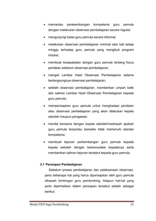 Modul PIGP bagi Pembimbing 51
 memantau perekembangan kompetensi guru pemula
dengan melakukan observasi pembelajaran secara regular;
 mengunjungi kelas guru pemula secara informal;
 melakukan observasi pembelajaran minimal satu kali setiap
minggu terhadap guru pemula yang mengikuti program
induksi;
 membuat kesepakatan dengan guru pemula tentang focus
penilaian sebelum observasi pembelajaran;
 mengisi Lembar Hasil Observasi Pembelajaran selama
berlangsungnya observasi pembelajaran;
 setelah observasi pembelajaran, memberikan umpan balik
dan salinan Lembar Hasil Observasi Pembelajaran kepada
guru pemula;
 mempersiapkan guru pemula untuk menghadapi penilaian
atau observasi pembelajaran yang akan dilakukan kepala
sekolah maupun pengawas;
 menilai bersama dengan kepala sekolah/madrasah apakah
guru pemula terpantau beresiko tidak memenuhi standar
kompetensi;
 membuat laporan perkembangan guru pemula kepada
kepala sekolah dengan berkonsultasi kepadanya serta
memberikan salinan laporan tersebut kepada guru pemula.
3.1 Persiapan Pembelajaran
Sebelum proses pembelajaran dan pelaksanaan observasi,
perlu beberapa hal yang harus dipersiapkan oleh guru pemula
dibawah bimbingan guru pembimbing. Adapun hal-hal yang
perlu diperhatikan dalam persiapan tersebut adalah sebagai
berikut.
 