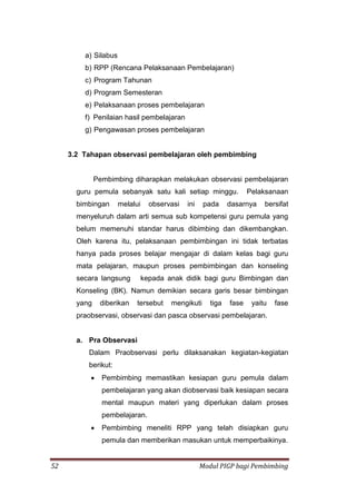 52 Modul PIGP bagi Pembimbing
a) Silabus
b) RPP (Rencana Pelaksanaan Pembelajaran)
c) Program Tahunan
d) Program Semesteran
e) Pelaksanaan proses pembelajaran
f) Penilaian hasil pembelajaran
g) Pengawasan proses pembelajaran
3.2 Tahapan observasi pembelajaran oleh pembimbing
Pembimbing diharapkan melakukan observasi pembelajaran
guru pemula sebanyak satu kali setiap minggu. Pelaksanaan
bimbingan melalui observasi ini pada dasarnya bersifat
menyeluruh dalam arti semua sub kompetensi guru pemula yang
belum memenuhi standar harus dibimbing dan dikembangkan.
Oleh karena itu, pelaksanaan pembimbingan ini tidak terbatas
hanya pada proses belajar mengajar di dalam kelas bagi guru
mata pelajaran, maupun proses pembimbingan dan konseling
secara langsung kepada anak didik bagi guru Bimbingan dan
Konseling (BK). Namun demikian secara garis besar bimbingan
yang diberikan tersebut mengikuti tiga fase yaitu fase
praobservasi, observasi dan pasca observasi pembelajaran.
a. Pra Observasi
Dalam Praobservasi perlu dilaksanakan kegiatan-kegiatan
berikut:
 Pembimbing memastikan kesiapan guru pemula dalam
pembelajaran yang akan diobservasi baik kesiapan secara
mental maupun materi yang diperlukan dalam proses
pembelajaran.
 Pembimbing meneliti RPP yang telah disiapkan guru
pemula dan memberikan masukan untuk memperbaikinya.
 