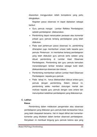 Modul PIGP bagi Pembimbing 55
disarankan menggunakan istilah kompetensi yang perlu
ditingkatkan.
Kegiatan pasca observasi ini dapat dijelaskan sebagai
berikut:
 Guru pemula mengisi Lembar Refleksi Pembelajaran
setelah pembelajaran dilaksanakan.
 Pembimbing dapat menanyakan perasaan atau komentar
pribadi guru pemula tentang pembelajaran yang telah
dilakukan.
 Pada saat pertemuan pasca observasi ini, pembimbing
diharapkan juga memberikan umpan balik kepada guru
pemula. Pertemuan ini membahas tentang pembelajaran
yang telah dilakukan guru pemula serta catatan yang
dibuat pembimbing di Lembar Hasil Observasi
Pembelajaran. Pembimbing dan guru pemula kemudian
menandatangani lembar tersebut sebagai bukti telah
dilaksanakannya observasi dan diskusi.
 Pembimbing memberikan salinan Lembar Hasil Observasi
Pembelajaran kepada guru pemula
 Pada tahap ini, harus dilaksanakan diskusi antara guru
pemula dengan pembimbing. Dalam diskusi ini,
pembimbing selalu memberi dukungan mental dan
motivasi kepada guru pemula dengan cara antara lain
menunjukkan kelebihan pembelajaran yang dilakukannya.
C. Latihan
Kasus
Pembimbing dalam melakukan pengamatan atau observasi
pembelajaran yang dilakukan guru pemula tidak berdasarkan fokus
yang telah disepakati bersama. Hal ini dapat dilihat dari komentar-
komentar yang dituliskan dalam lembar observasi pembelajaran.
Kenyataan ini membuat bingung guru pemula karena apa yang
 