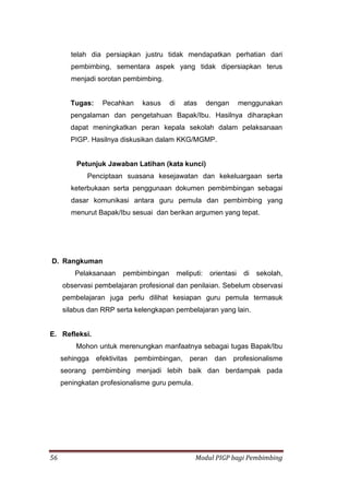 56 Modul PIGP bagi Pembimbing
telah dia persiapkan justru tidak mendapatkan perhatian dari
pembimbing, sementara aspek yang tidak dipersiapkan terus
menjadi sorotan pembimbing.
Tugas: Pecahkan kasus di atas dengan menggunakan
pengalaman dan pengetahuan Bapak/Ibu. Hasilnya diharapkan
dapat meningkatkan peran kepala sekolah dalam pelaksanaan
PIGP. Hasilnya diskusikan dalam KKG/MGMP.
Petunjuk Jawaban Latihan (kata kunci)
Penciptaan suasana kesejawatan dan kekeluargaan serta
keterbukaan serta penggunaan dokumen pembimbingan sebagai
dasar komunikasi antara guru pemula dan pembimbing yang
menurut Bapak/Ibu sesuai dan berikan argumen yang tepat.
D. Rangkuman
Pelaksanaan pembimbingan meliputi: orientasi di sekolah,
observasi pembelajaran profesional dan penilaian. Sebelum observasi
pembelajaran juga perlu dilihat kesiapan guru pemula termasuk
silabus dan RRP serta kelengkapan pembelajaran yang lain.
E. Refleksi.
Mohon untuk merenungkan manfaatnya sebagai tugas Bapak/Ibu
sehingga efektivitas pembimbingan, peran dan profesionalisme
seorang pembimbing menjadi lebih baik dan berdampak pada
peningkatan profesionalisme guru pemula.
 