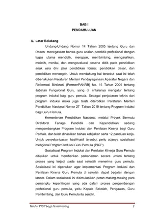Modul PIGP bagi Pembimbing 1
BAB I
PENDAHULUAN
A. Latar Belakang
Undang-Undang Nomor 14 Tahun 2005 tentang Guru dan
Dosen menegaskan bahwa guru adalah pendidik profesional dengan
tugas utama mendidik, mengajar, membimbing, mengarahkan,
melatih, menilai, dan mengevaluasi peserta didik pada pendidikan
anak usia dini jalur pendidikan formal, pendidikan dasar, dan
pendidikan menengah. Untuk mendukung hal tersebut saat ini telah
diberlakukan Peraturan Menteri Pendayagunaan Aparatur Negara dan
Reformasi Birokrasi (PermenPANRB) No. 16 Tahun 2009 tentang
Jabatan Fungsional Guru, yang di antaranya mengatur tentang
program induksi bagi guru pemula. Sebagai penjabaran teknis dari
program induksi maka juga telah diterbitkan Peraturan Menteri
Pendidikan Nasional Nomor 27 Tahun 2010 tentang Program Induksi
bagi Guru Pemula.
Kementerian Pendidikan Nasional, melalui Proyek Bermutu
Direktorat Tenaga Pendidik dan Kependidikan sedang
mengembangkan Program Induksi dan Penilaian Kinerja bagi Guru
Pemula, dan telah dihasilkan bahan kebijakan serta 12 panduan kerja.
Untuk penyebarluasan hasil-hasil tersebut perlu adanya sosialisasi
mengenai Program Induksi Guru Pemula (PIGP).
Sosialisasi Program Induksi dan Penilaian Kinerja Guru Pemula
ditujukan untuk memberikan pemahaman secara umum tentang
proses yang terjadi pada saat sekolah menerima guru pemula.
Sosialisasi ini diperlukan agar implementasi Program Induksi dan
Penilaian Kinerja Guru Pemula di sekolah dapat berjalan dengan
lancer. Dalam sosialisasi ini disimulasikan peran masing-masing para
pemangku kepentingan yang ada dalam proses pengembangan
profesional guru pemula, yaitu Kepala Sekolah, Pengawas, Guru
Pembimbing, dan Guru Pemula itu sendiri.
 