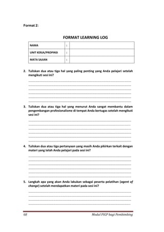 68 Modul PIGP bagi Pembimbing
Format 2:
FORMAT LEARNING LOG
NAMA :
UNIT KERJA/PROPINSI :
MATA SAJIAN :
2. Tuliskan dua atau tiga hal yang paling penting yang Anda pelajari setelah
mengikuti sesi ini?
………………………………………………………………………………………………………………………
………………………………………………………………………………………………………………………
………………………………………………………………………………………………………………………
………………………………………………………………………………………………………………………
………………………………………………………………………………………………………………………
………………………………………………………………………………………………………………………
3. Tuliskan dua atau tiga hal yang menurut Anda sangat membantu dalam
pengembangan profesionalisme di tempat Anda bertugas setelah mengikuti
sesi ini?
………………………………………………………………………………………………………………………
……………………………………………………………………………………………………………………..
………………………………………………………………………………………………………………………
………………………………………………………………………………………………………………………
………………………………………………………………………………………………………………………
………………………………………………………………………………………………………………………
4. Tuliskan dua atau tiga pertanyaan yang masih Anda pikirkan terkait dengan
materi yang telah Anda pelajari pada sesi ini?
………………………………………………………………………………………………………………………
………………………………………………………………………………………………………………………
………………………………………………………………………………………………………………………
………………………………………………………………………………………………………………………
………………………………………………………………………………………………………………………
………………………………………………………………………………………………………………………
5. Langkah apa yang akan Anda lakukan sebagai peserta pelatihan (agent of
change) setelah mendapatkan materi pada sesi ini?
………………………………………………………………………………………………………………………
………………………………………………………………………………………………………………………
………………………………………………………………………………………………………………………
……………………………………………………………………………………………………………………..
 