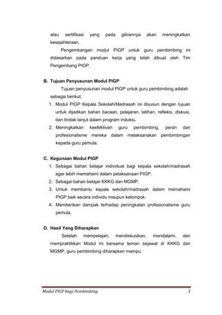 Modul PIGP bagi Pembimbing 3
atau sertifikasi yang pada gilirannya akan meningkatkan
kesejahteraan.
Pengembangan modul PIGP untuk guru pembimbing ini
didasarkan pada panduan kerja yang telah dibuat oleh Tim
Pengembang PIGP.
B. Tujuan Penyusunan Modul PIGP
Tujuan penyusunan modul PIGP untuk guru pembimbing adalah
sebagai berikut.
1. Modul PIGP Kepala Sekolah/Madrasah ini disusun dengan tujuan
untuk dijadikan bahan bacaan, pelajaran, latihan, refleksi, diskusi,
dan tindak lanjut dalam program induksi.
2. Meningkatkan keefektivan guru pembimbing, peran dan
profesionalisme mereka dalam melaksanakan pembimbingan
kepada guru pemula.
C. Kegunaan Modul PIGP
1. Sebagai bahan belajar individual bagi kepala sekolah/madrasah
agar lebih memahami dalam pelaksanaan PIGP.
2. Sebagai bahan belajar KKKG dan MGMP.
3. Untuk membantu kepala sekolah/madrasah dalam memahami
PIGP baik secara individu maupun kelompok.
4. Memberikan dampak terhadap peningkatan profesionalisme guru
pemula.
D. Hasil Yang Diharapkan
Setelah mempelajari, mendiskusikan, mendalami, dan
mempraktikkan Modul ini bersama teman sejawat di KKKG dan
MGMP, guru pembimbing diharapkan mampu:
 