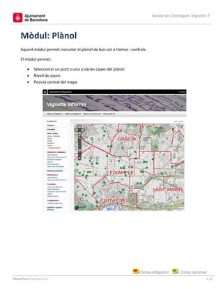 Gestor de Continguts Vignette 7



     Mòdul: Plànol
     Aquest mòdul permet incrustar el plànol de bcn.cat a Homes i centrals.

     El mòdul permet:

              Seleccionar un punt o una o vàries capes del plànol
              Nivell de zoom.
              Posició central del mapa




                                                                       Camp obligatori       Camp opcional
MòdulPlanol (18/05/2012)                                                                                   1/2
 