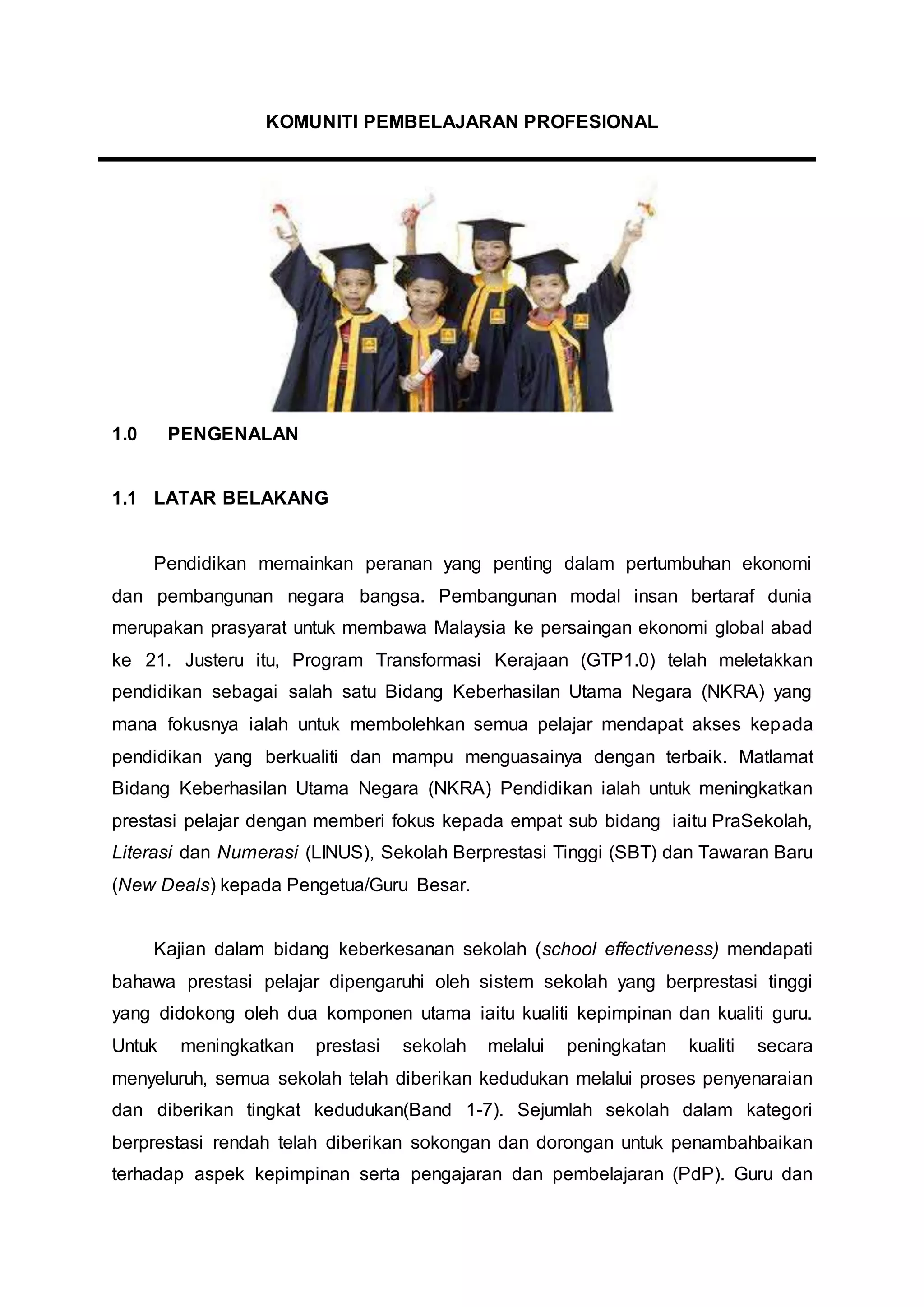 KOMUNITI PEMBELAJARAN PROFESIONAL
1.0 PENGENALAN
1.1 LATAR BELAKANG
Pendidikan memainkan peranan yang penting dalam pertumbuhan ekonomi
dan pembangunan negara bangsa. Pembangunan modal insan bertaraf dunia
merupakan prasyarat untuk membawa Malaysia ke persaingan ekonomi global abad
ke 21. Justeru itu, Program Transformasi Kerajaan (GTP1.0) telah meletakkan
pendidikan sebagai salah satu Bidang Keberhasilan Utama Negara (NKRA) yang
mana fokusnya ialah untuk membolehkan semua pelajar mendapat akses kepada
pendidikan yang berkualiti dan mampu menguasainya dengan terbaik. Matlamat
Bidang Keberhasilan Utama Negara (NKRA) Pendidikan ialah untuk meningkatkan
prestasi pelajar dengan memberi fokus kepada empat sub bidang iaitu PraSekolah,
Literasi dan Numerasi (LINUS), Sekolah Berprestasi Tinggi (SBT) dan Tawaran Baru
(New Deals) kepada Pengetua/Guru Besar.
Kajian dalam bidang keberkesanan sekolah (school effectiveness) mendapati
bahawa prestasi pelajar dipengaruhi oleh sistem sekolah yang berprestasi tinggi
yang didokong oleh dua komponen utama iaitu kualiti kepimpinan dan kualiti guru.
Untuk meningkatkan prestasi sekolah melalui peningkatan kualiti secara
menyeluruh, semua sekolah telah diberikan kedudukan melalui proses penyenaraian
dan diberikan tingkat kedudukan(Band 1-7). Sejumlah sekolah dalam kategori
berprestasi rendah telah diberikan sokongan dan dorongan untuk penambahbaikan
terhadap aspek kepimpinan serta pengajaran dan pembelajaran (PdP). Guru dan
 