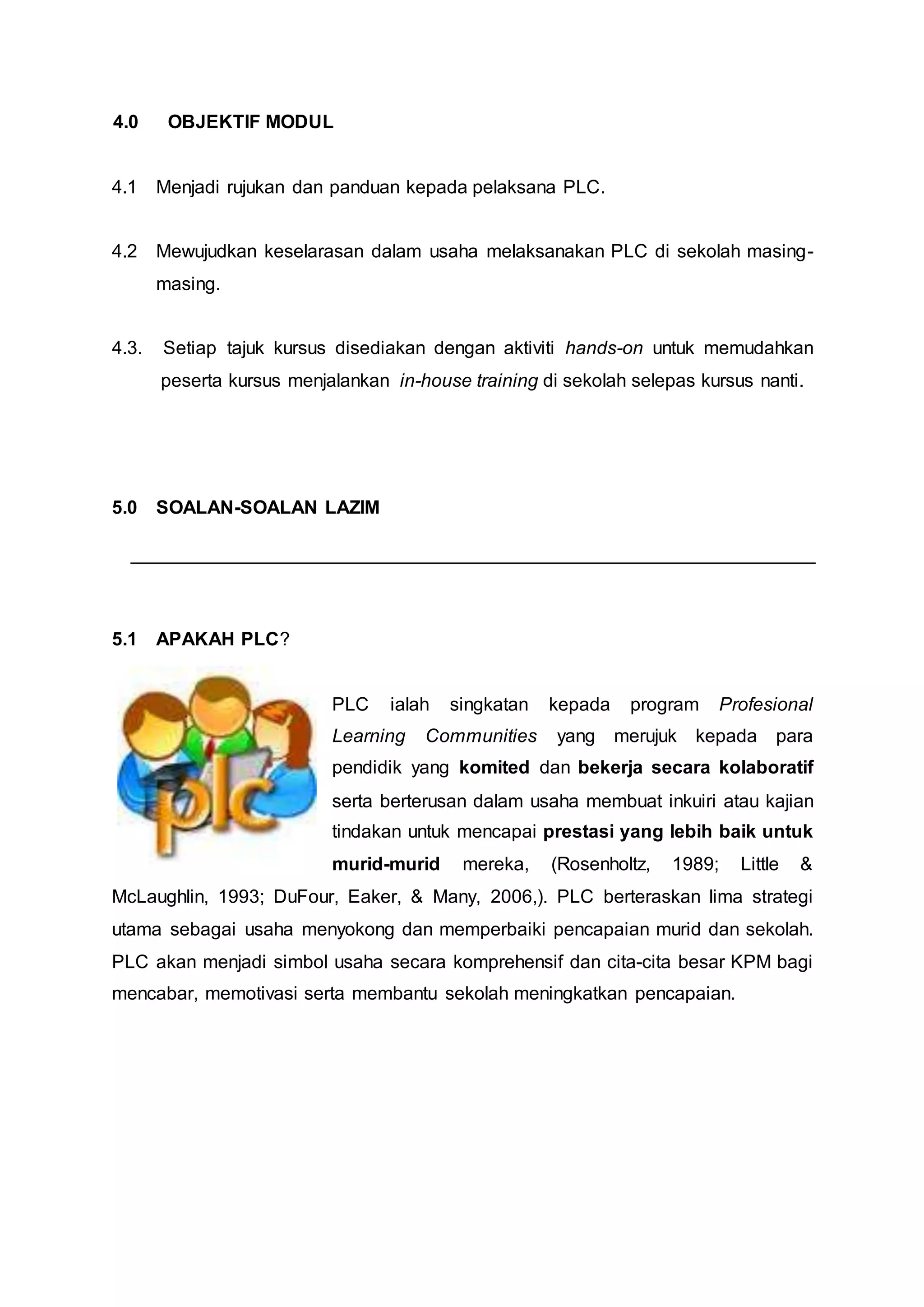 4.0 OBJEKTIF MODUL
4.1 Menjadi rujukan dan panduan kepada pelaksana PLC.
4.2 Mewujudkan keselarasan dalam usaha melaksanakan PLC di sekolah masing-
masing.
4.3. Setiap tajuk kursus disediakan dengan aktiviti hands-on untuk memudahkan
peserta kursus menjalankan in-house training di sekolah selepas kursus nanti.
5.0 SOALAN-SOALAN LAZIM
5.1 APAKAH PLC?
PLC ialah singkatan kepada program Profesional
Learning Communities yang merujuk kepada para
pendidik yang komited dan bekerja secara kolaboratif
serta berterusan dalam usaha membuat inkuiri atau kajian
tindakan untuk mencapai prestasi yang lebih baik untuk
murid-murid mereka, (Rosenholtz, 1989; Little &
McLaughlin, 1993; DuFour, Eaker, & Many, 2006,). PLC berteraskan lima strategi
utama sebagai usaha menyokong dan memperbaiki pencapaian murid dan sekolah.
PLC akan menjadi simbol usaha secara komprehensif dan cita-cita besar KPM bagi
mencabar, memotivasi serta membantu sekolah meningkatkan pencapaian.
 