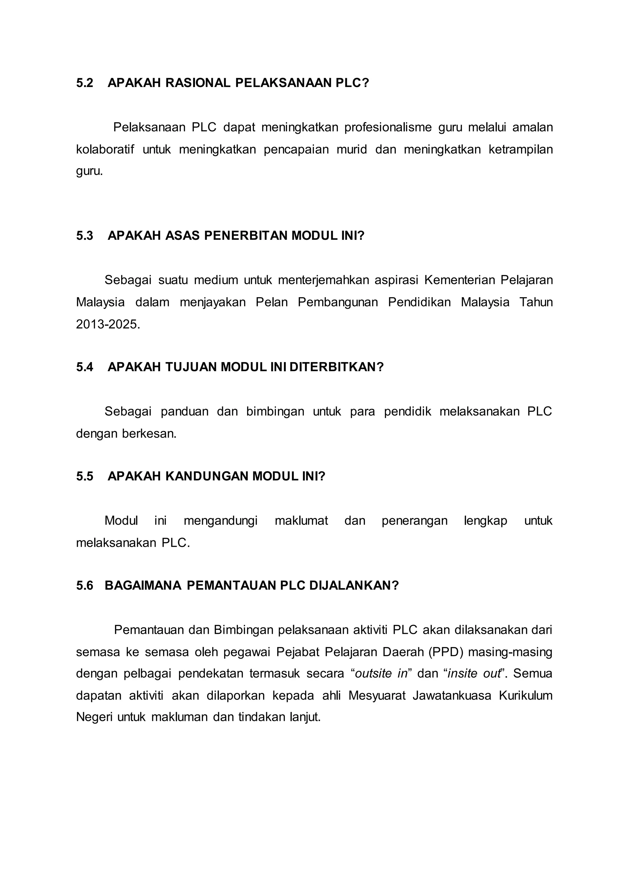 5.2 APAKAH RASIONAL PELAKSANAAN PLC?
Pelaksanaan PLC dapat meningkatkan profesionalisme guru melalui amalan
kolaboratif untuk meningkatkan pencapaian murid dan meningkatkan ketrampilan
guru.
5.3 APAKAH ASAS PENERBITAN MODUL INI?
Sebagai suatu medium untuk menterjemahkan aspirasi Kementerian Pelajaran
Malaysia dalam menjayakan Pelan Pembangunan Pendidikan Malaysia Tahun
2013-2025.
5.4 APAKAH TUJUAN MODUL INI DITERBITKAN?
Sebagai panduan dan bimbingan untuk para pendidik melaksanakan PLC
dengan berkesan.
5.5 APAKAH KANDUNGAN MODUL INI?
Modul ini mengandungi maklumat dan penerangan lengkap untuk
melaksanakan PLC.
5.6 BAGAIMANA PEMANTAUAN PLC DIJALANKAN?
Pemantauan dan Bimbingan pelaksanaan aktiviti PLC akan dilaksanakan dari
semasa ke semasa oleh pegawai Pejabat Pelajaran Daerah (PPD) masing-masing
dengan pelbagai pendekatan termasuk secara “outsite in” dan “insite out”. Semua
dapatan aktiviti akan dilaporkan kepada ahli Mesyuarat Jawatankuasa Kurikulum
Negeri untuk makluman dan tindakan lanjut.
 