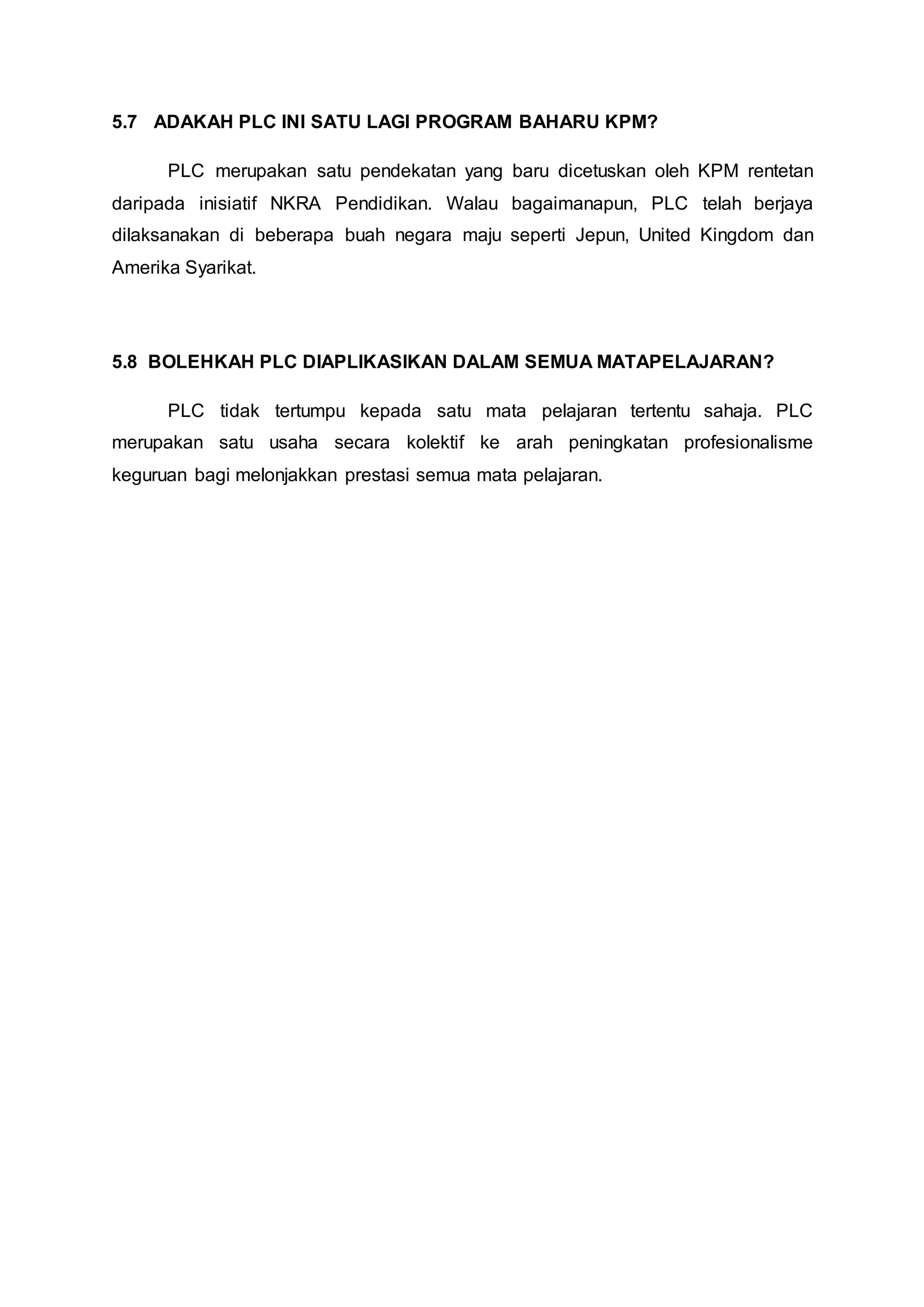 5.7 ADAKAH PLC INI SATU LAGI PROGRAM BAHARU KPM?
PLC merupakan satu pendekatan yang baru dicetuskan oleh KPM rentetan
daripada inisiatif NKRA Pendidikan. Walau bagaimanapun, PLC telah berjaya
dilaksanakan di beberapa buah negara maju seperti Jepun, United Kingdom dan
Amerika Syarikat.
5.8 BOLEHKAH PLC DIAPLIKASIKAN DALAM SEMUA MATAPELAJARAN?
PLC tidak tertumpu kepada satu mata pelajaran tertentu sahaja. PLC
merupakan satu usaha secara kolektif ke arah peningkatan profesionalisme
keguruan bagi melonjakkan prestasi semua mata pelajaran.
 