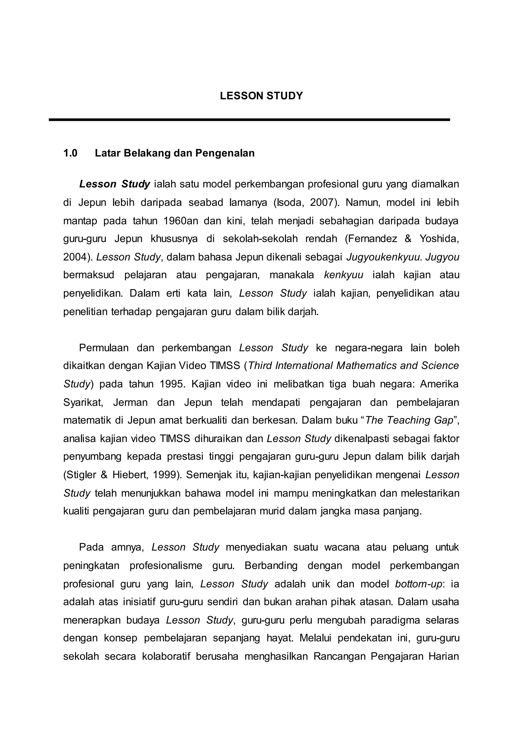 LESSON STUDY
1.0 Latar Belakang dan Pengenalan
Lesson Study ialah satu model perkembangan profesional guru yang diamalkan
di Jepun lebih daripada seabad lamanya (Isoda, 2007). Namun, model ini lebih
mantap pada tahun 1960an dan kini, telah menjadi sebahagian daripada budaya
guru-guru Jepun khususnya di sekolah-sekolah rendah (Fernandez & Yoshida,
2004). Lesson Study, dalam bahasa Jepun dikenali sebagai Jugyoukenkyuu. Jugyou
bermaksud pelajaran atau pengajaran, manakala kenkyuu ialah kajian atau
penyelidikan. Dalam erti kata lain, Lesson Study ialah kajian, penyelidikan atau
penelitian terhadap pengajaran guru dalam bilik darjah.
Permulaan dan perkembangan Lesson Study ke negara-negara lain boleh
dikaitkan dengan Kajian Video TIMSS (Third International Mathematics and Science
Study) pada tahun 1995. Kajian video ini melibatkan tiga buah negara: Amerika
Syarikat, Jerman dan Jepun telah mendapati pengajaran dan pembelajaran
matematik di Jepun amat berkualiti dan berkesan. Dalam buku “The Teaching Gap”,
analisa kajian video TIMSS dihuraikan dan Lesson Study dikenalpasti sebagai faktor
penyumbang kepada prestasi tinggi pengajaran guru-guru Jepun dalam bilik darjah
(Stigler & Hiebert, 1999). Semenjak itu, kajian-kajian penyelidikan mengenai Lesson
Study telah menunjukkan bahawa model ini mampu meningkatkan dan melestarikan
kualiti pengajaran guru dan pembelajaran murid dalam jangka masa panjang.
Pada amnya, Lesson Study menyediakan suatu wacana atau peluang untuk
peningkatan profesionalisme guru. Berbanding dengan model perkembangan
profesional guru yang lain, Lesson Study adalah unik dan model bottom-up: ia
adalah atas inisiatif guru-guru sendiri dan bukan arahan pihak atasan. Dalam usaha
menerapkan budaya Lesson Study, guru-guru perlu mengubah paradigma selaras
dengan konsep pembelajaran sepanjang hayat. Melalui pendekatan ini, guru-guru
sekolah secara kolaboratif berusaha menghasilkan Rancangan Pengajaran Harian
 
