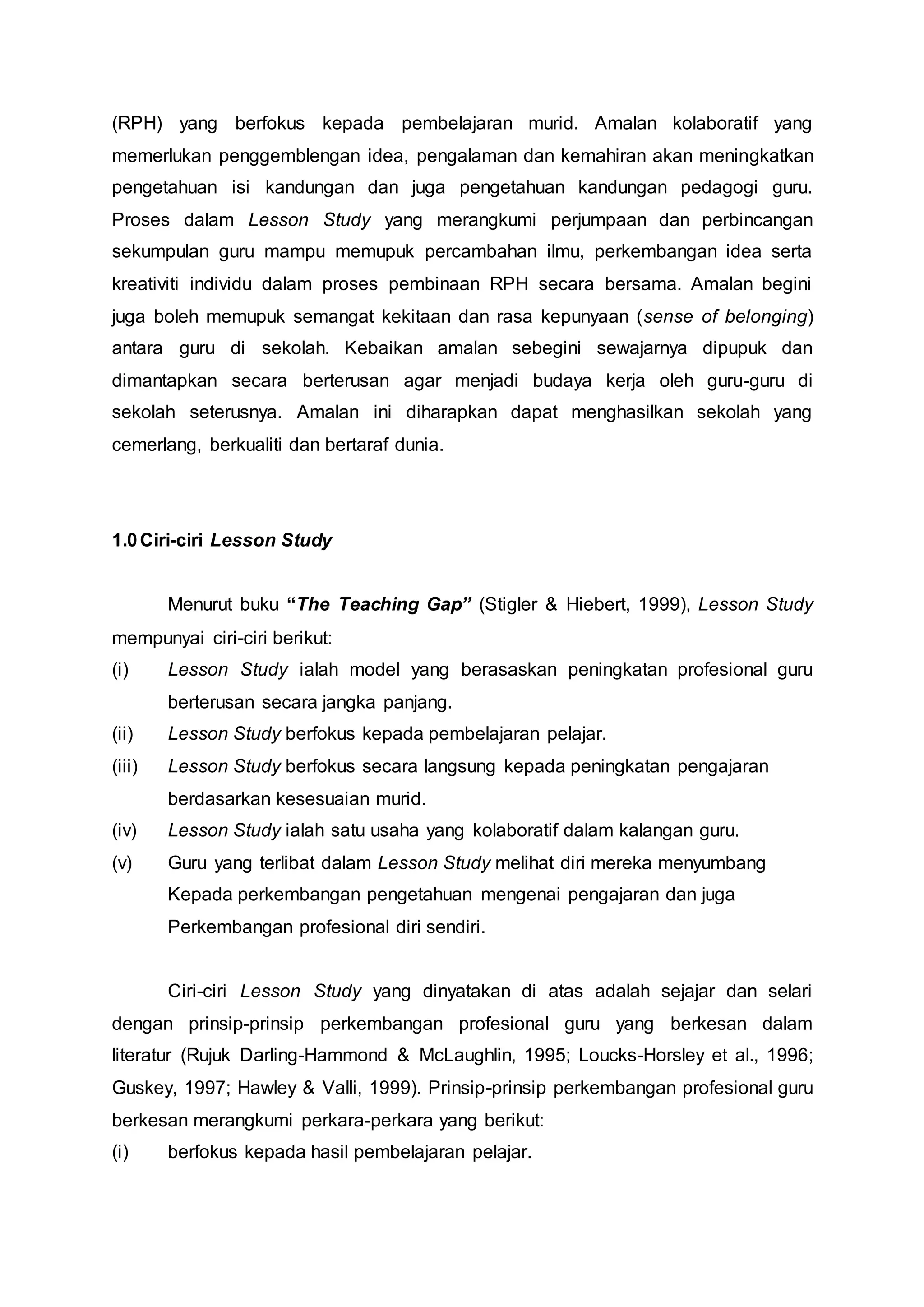 (RPH) yang berfokus kepada pembelajaran murid. Amalan kolaboratif yang
memerlukan penggemblengan idea, pengalaman dan kemahiran akan meningkatkan
pengetahuan isi kandungan dan juga pengetahuan kandungan pedagogi guru.
Proses dalam Lesson Study yang merangkumi perjumpaan dan perbincangan
sekumpulan guru mampu memupuk percambahan ilmu, perkembangan idea serta
kreativiti individu dalam proses pembinaan RPH secara bersama. Amalan begini
juga boleh memupuk semangat kekitaan dan rasa kepunyaan (sense of belonging)
antara guru di sekolah. Kebaikan amalan sebegini sewajarnya dipupuk dan
dimantapkan secara berterusan agar menjadi budaya kerja oleh guru-guru di
sekolah seterusnya. Amalan ini diharapkan dapat menghasilkan sekolah yang
cemerlang, berkualiti dan bertaraf dunia.
1.0Ciri-ciri Lesson Study
Menurut buku “The Teaching Gap” (Stigler & Hiebert, 1999), Lesson Study
mempunyai ciri-ciri berikut:
(i) Lesson Study ialah model yang berasaskan peningkatan profesional guru
berterusan secara jangka panjang.
(ii) Lesson Study berfokus kepada pembelajaran pelajar.
(iii) Lesson Study berfokus secara langsung kepada peningkatan pengajaran
berdasarkan kesesuaian murid.
(iv) Lesson Study ialah satu usaha yang kolaboratif dalam kalangan guru.
(v) Guru yang terlibat dalam Lesson Study melihat diri mereka menyumbang
Kepada perkembangan pengetahuan mengenai pengajaran dan juga
Perkembangan profesional diri sendiri.
Ciri-ciri Lesson Study yang dinyatakan di atas adalah sejajar dan selari
dengan prinsip-prinsip perkembangan profesional guru yang berkesan dalam
literatur (Rujuk Darling-Hammond & McLaughlin, 1995; Loucks-Horsley et al., 1996;
Guskey, 1997; Hawley & Valli, 1999). Prinsip-prinsip perkembangan profesional guru
berkesan merangkumi perkara-perkara yang berikut:
(i) berfokus kepada hasil pembelajaran pelajar.
 
