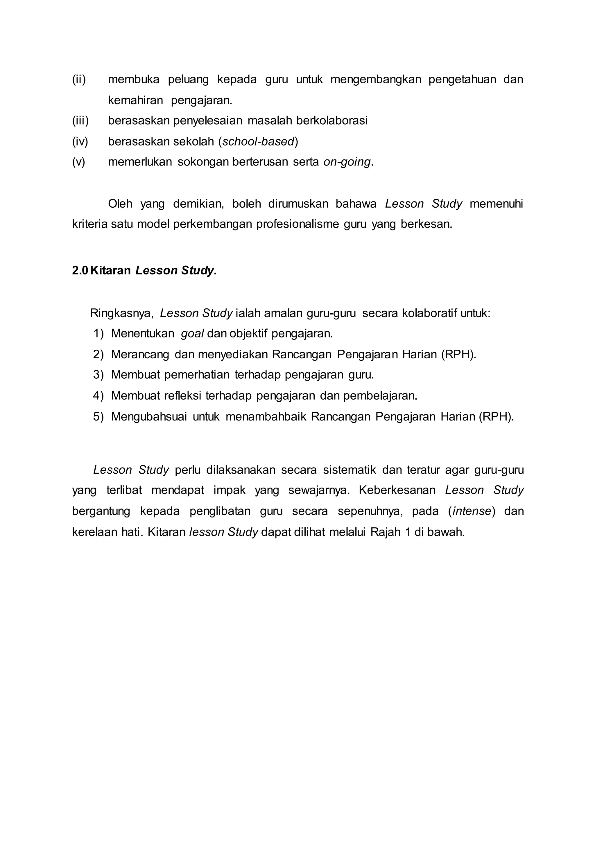 (ii) membuka peluang kepada guru untuk mengembangkan pengetahuan dan
kemahiran pengajaran.
(iii) berasaskan penyelesaian masalah berkolaborasi
(iv) berasaskan sekolah (school-based)
(v) memerlukan sokongan berterusan serta on-going.
Oleh yang demikian, boleh dirumuskan bahawa Lesson Study memenuhi
kriteria satu model perkembangan profesionalisme guru yang berkesan.
2.0Kitaran Lesson Study.
Ringkasnya, Lesson Study ialah amalan guru-guru secara kolaboratif untuk:
1) Menentukan goal dan objektif pengajaran.
2) Merancang dan menyediakan Rancangan Pengajaran Harian (RPH).
3) Membuat pemerhatian terhadap pengajaran guru.
4) Membuat refleksi terhadap pengajaran dan pembelajaran.
5) Mengubahsuai untuk menambahbaik Rancangan Pengajaran Harian (RPH).
Lesson Study perlu dilaksanakan secara sistematik dan teratur agar guru-guru
yang terlibat mendapat impak yang sewajarnya. Keberkesanan Lesson Study
bergantung kepada penglibatan guru secara sepenuhnya, pada (intense) dan
kerelaan hati. Kitaran lesson Study dapat dilihat melalui Rajah 1 di bawah.
 