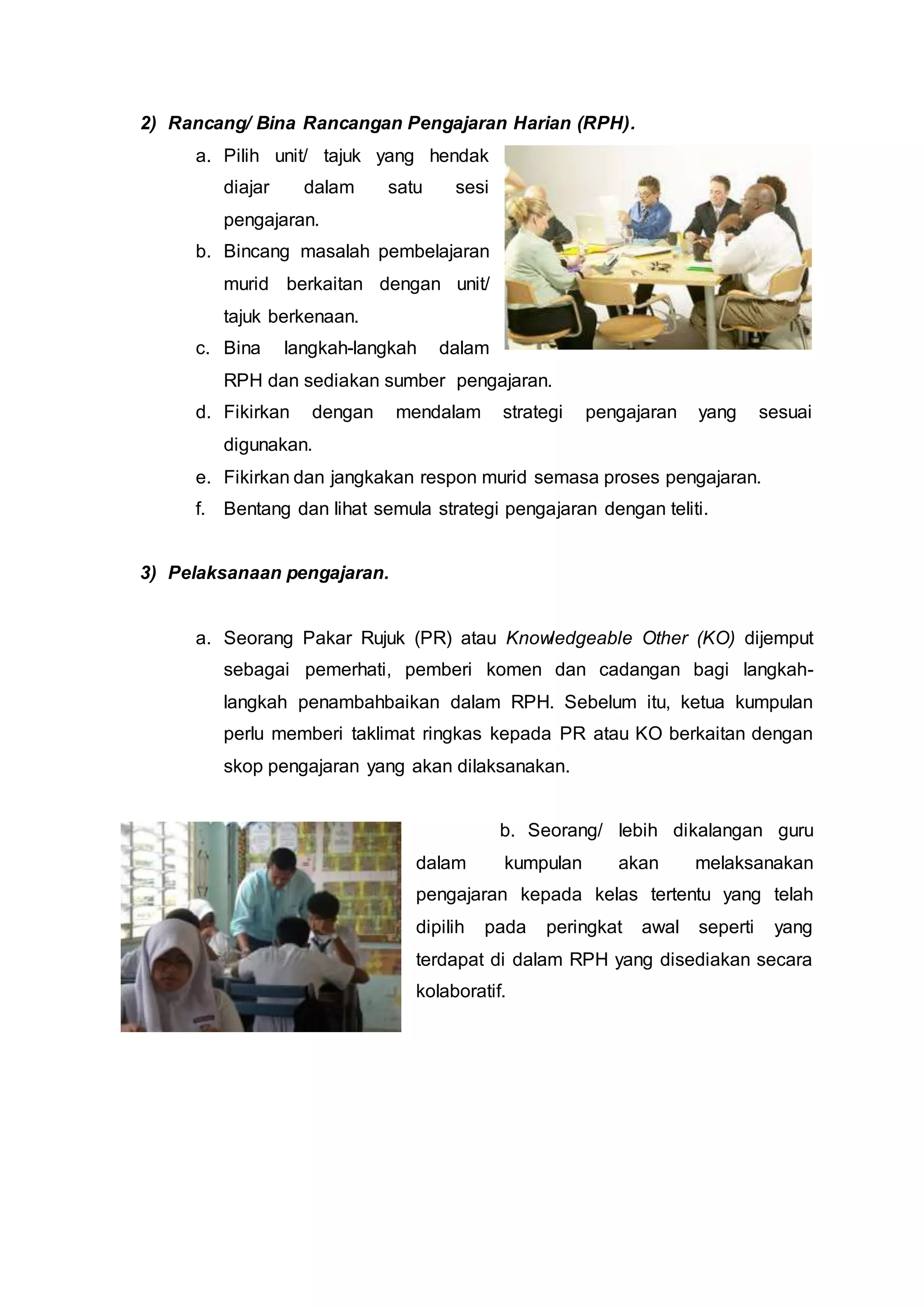 2) Rancang/ Bina Rancangan Pengajaran Harian (RPH).
a. Pilih unit/ tajuk yang hendak
diajar dalam satu sesi
pengajaran.
b. Bincang masalah pembelajaran
murid berkaitan dengan unit/
tajuk berkenaan.
c. Bina langkah-langkah dalam
RPH dan sediakan sumber pengajaran.
d. Fikirkan dengan mendalam strategi pengajaran yang sesuai
digunakan.
e. Fikirkan dan jangkakan respon murid semasa proses pengajaran.
f. Bentang dan lihat semula strategi pengajaran dengan teliti.
3) Pelaksanaan pengajaran.
a. Seorang Pakar Rujuk (PR) atau Knowledgeable Other (KO) dijemput
sebagai pemerhati, pemberi komen dan cadangan bagi langkah-
langkah penambahbaikan dalam RPH. Sebelum itu, ketua kumpulan
perlu memberi taklimat ringkas kepada PR atau KO berkaitan dengan
skop pengajaran yang akan dilaksanakan.
b. Seorang/ lebih dikalangan guru
dalam kumpulan akan melaksanakan
pengajaran kepada kelas tertentu yang telah
dipilih pada peringkat awal seperti yang
terdapat di dalam RPH yang disediakan secara
kolaboratif.
 