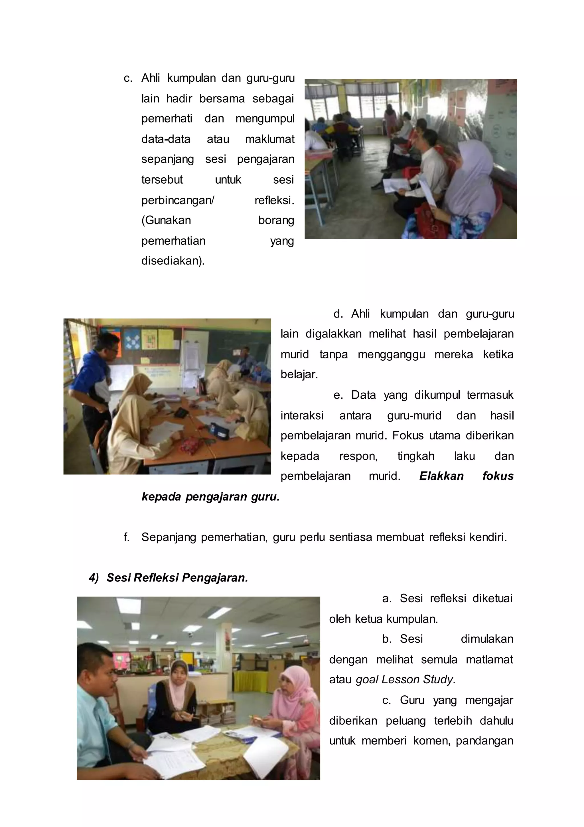 c. Ahli kumpulan dan guru-guru
lain hadir bersama sebagai
pemerhati dan mengumpul
data-data atau maklumat
sepanjang sesi pengajaran
tersebut untuk sesi
perbincangan/ refleksi.
(Gunakan borang
pemerhatian yang
disediakan).
d. Ahli kumpulan dan guru-guru
lain digalakkan melihat hasil pembelajaran
murid tanpa mengganggu mereka ketika
belajar.
e. Data yang dikumpul termasuk
interaksi antara guru-murid dan hasil
pembelajaran murid. Fokus utama diberikan
kepada respon, tingkah laku dan
pembelajaran murid. Elakkan fokus
kepada pengajaran guru.
f. Sepanjang pemerhatian, guru perlu sentiasa membuat refleksi kendiri.
4) Sesi Refleksi Pengajaran.
a. Sesi refleksi diketuai
oleh ketua kumpulan.
b. Sesi dimulakan
dengan melihat semula matlamat
atau goal Lesson Study.
c. Guru yang mengajar
diberikan peluang terlebih dahulu
untuk memberi komen, pandangan
 