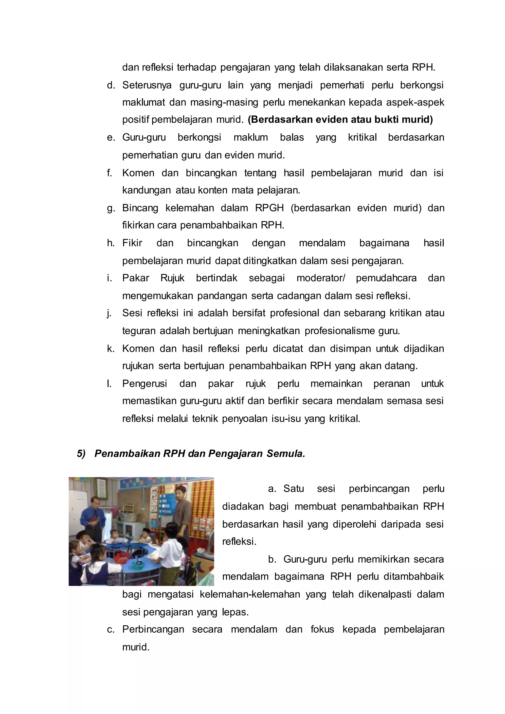dan refleksi terhadap pengajaran yang telah dilaksanakan serta RPH.
d. Seterusnya guru-guru lain yang menjadi pemerhati perlu berkongsi
maklumat dan masing-masing perlu menekankan kepada aspek-aspek
positif pembelajaran murid. (Berdasarkan eviden atau bukti murid)
e. Guru-guru berkongsi maklum balas yang kritikal berdasarkan
pemerhatian guru dan eviden murid.
f. Komen dan bincangkan tentang hasil pembelajaran murid dan isi
kandungan atau konten mata pelajaran.
g. Bincang kelemahan dalam RPGH (berdasarkan eviden murid) dan
fikirkan cara penambahbaikan RPH.
h. Fikir dan bincangkan dengan mendalam bagaimana hasil
pembelajaran murid dapat ditingkatkan dalam sesi pengajaran.
i. Pakar Rujuk bertindak sebagai moderator/ pemudahcara dan
mengemukakan pandangan serta cadangan dalam sesi refleksi.
j. Sesi refleksi ini adalah bersifat profesional dan sebarang kritikan atau
teguran adalah bertujuan meningkatkan profesionalisme guru.
k. Komen dan hasil refleksi perlu dicatat dan disimpan untuk dijadikan
rujukan serta bertujuan penambahbaikan RPH yang akan datang.
l. Pengerusi dan pakar rujuk perlu memainkan peranan untuk
memastikan guru-guru aktif dan berfikir secara mendalam semasa sesi
refleksi melalui teknik penyoalan isu-isu yang kritikal.
5) Penambaikan RPH dan Pengajaran Semula.
a. Satu sesi perbincangan perlu
diadakan bagi membuat penambahbaikan RPH
berdasarkan hasil yang diperolehi daripada sesi
refleksi.
b. Guru-guru perlu memikirkan secara
mendalam bagaimana RPH perlu ditambahbaik
bagi mengatasi kelemahan-kelemahan yang telah dikenalpasti dalam
sesi pengajaran yang lepas.
c. Perbincangan secara mendalam dan fokus kepada pembelajaran
murid.
 