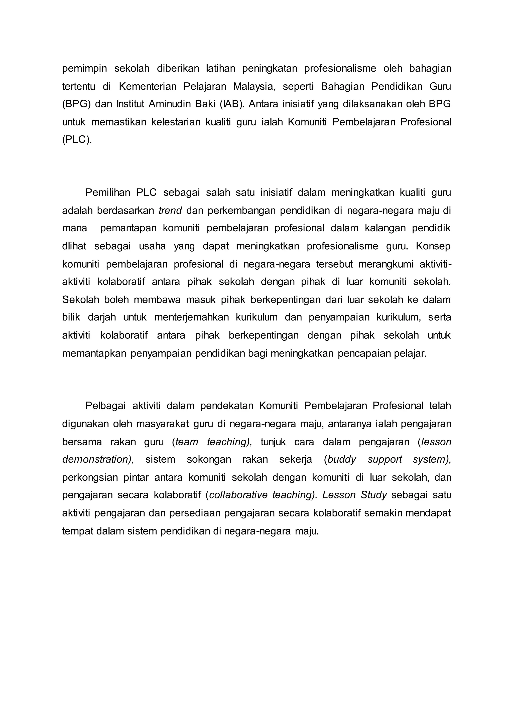 pemimpin sekolah diberikan latihan peningkatan profesionalisme oleh bahagian
tertentu di Kementerian Pelajaran Malaysia, seperti Bahagian Pendidikan Guru
(BPG) dan Institut Aminudin Baki (IAB). Antara inisiatif yang dilaksanakan oleh BPG
untuk memastikan kelestarian kualiti guru ialah Komuniti Pembelajaran Profesional
(PLC).
Pemilihan PLC sebagai salah satu inisiatif dalam meningkatkan kualiti guru
adalah berdasarkan trend dan perkembangan pendidikan di negara-negara maju di
mana pemantapan komuniti pembelajaran profesional dalam kalangan pendidik
dlihat sebagai usaha yang dapat meningkatkan profesionalisme guru. Konsep
komuniti pembelajaran profesional di negara-negara tersebut merangkumi aktiviti-
aktiviti kolaboratif antara pihak sekolah dengan pihak di luar komuniti sekolah.
Sekolah boleh membawa masuk pihak berkepentingan dari luar sekolah ke dalam
bilik darjah untuk menterjemahkan kurikulum dan penyampaian kurikulum, serta
aktiviti kolaboratif antara pihak berkepentingan dengan pihak sekolah untuk
memantapkan penyampaian pendidikan bagi meningkatkan pencapaian pelajar.
Pelbagai aktiviti dalam pendekatan Komuniti Pembelajaran Profesional telah
digunakan oleh masyarakat guru di negara-negara maju, antaranya ialah pengajaran
bersama rakan guru (team teaching), tunjuk cara dalam pengajaran (lesson
demonstration), sistem sokongan rakan sekerja (buddy support system),
perkongsian pintar antara komuniti sekolah dengan komuniti di luar sekolah, dan
pengajaran secara kolaboratif (collaborative teaching). Lesson Study sebagai satu
aktiviti pengajaran dan persediaan pengajaran secara kolaboratif semakin mendapat
tempat dalam sistem pendidikan di negara-negara maju.
 