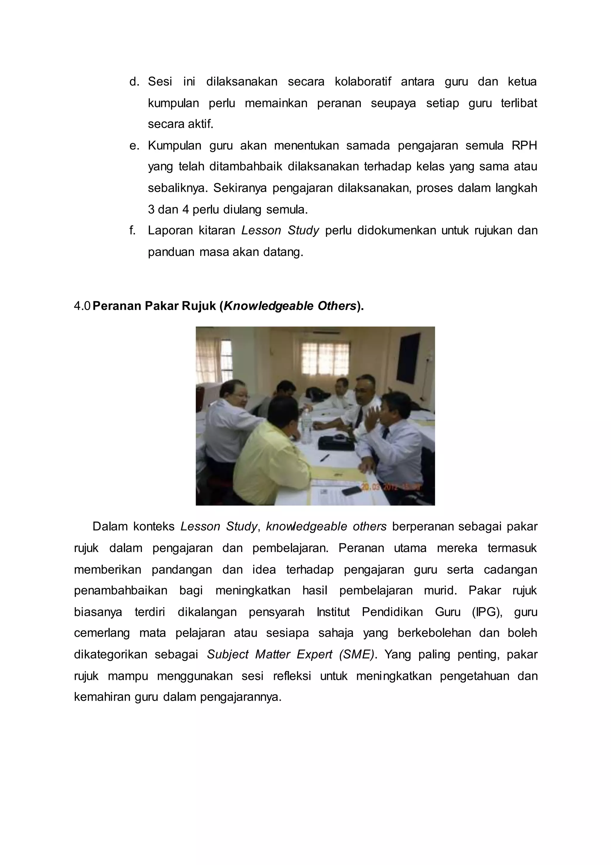 d. Sesi ini dilaksanakan secara kolaboratif antara guru dan ketua
kumpulan perlu memainkan peranan seupaya setiap guru terlibat
secara aktif.
e. Kumpulan guru akan menentukan samada pengajaran semula RPH
yang telah ditambahbaik dilaksanakan terhadap kelas yang sama atau
sebaliknya. Sekiranya pengajaran dilaksanakan, proses dalam langkah
3 dan 4 perlu diulang semula.
f. Laporan kitaran Lesson Study perlu didokumenkan untuk rujukan dan
panduan masa akan datang.
4.0Peranan Pakar Rujuk (Knowledgeable Others).
Dalam konteks Lesson Study, knowledgeable others berperanan sebagai pakar
rujuk dalam pengajaran dan pembelajaran. Peranan utama mereka termasuk
memberikan pandangan dan idea terhadap pengajaran guru serta cadangan
penambahbaikan bagi meningkatkan hasil pembelajaran murid. Pakar rujuk
biasanya terdiri dikalangan pensyarah Institut Pendidikan Guru (IPG), guru
cemerlang mata pelajaran atau sesiapa sahaja yang berkebolehan dan boleh
dikategorikan sebagai Subject Matter Expert (SME). Yang paling penting, pakar
rujuk mampu menggunakan sesi refleksi untuk meningkatkan pengetahuan dan
kemahiran guru dalam pengajarannya.
 
