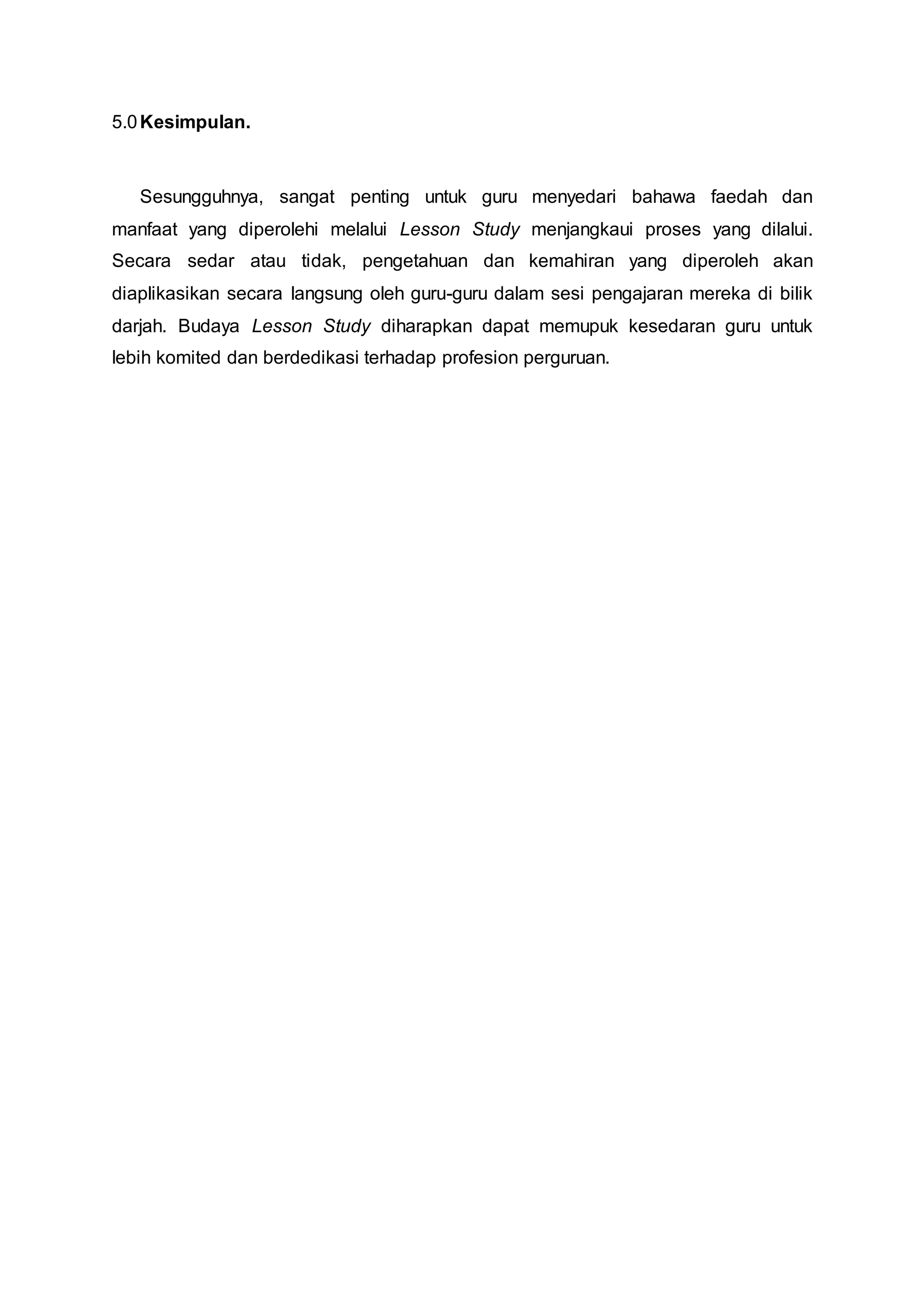 5.0Kesimpulan.
Sesungguhnya, sangat penting untuk guru menyedari bahawa faedah dan
manfaat yang diperolehi melalui Lesson Study menjangkaui proses yang dilalui.
Secara sedar atau tidak, pengetahuan dan kemahiran yang diperoleh akan
diaplikasikan secara langsung oleh guru-guru dalam sesi pengajaran mereka di bilik
darjah. Budaya Lesson Study diharapkan dapat memupuk kesedaran guru untuk
lebih komited dan berdedikasi terhadap profesion perguruan.
 