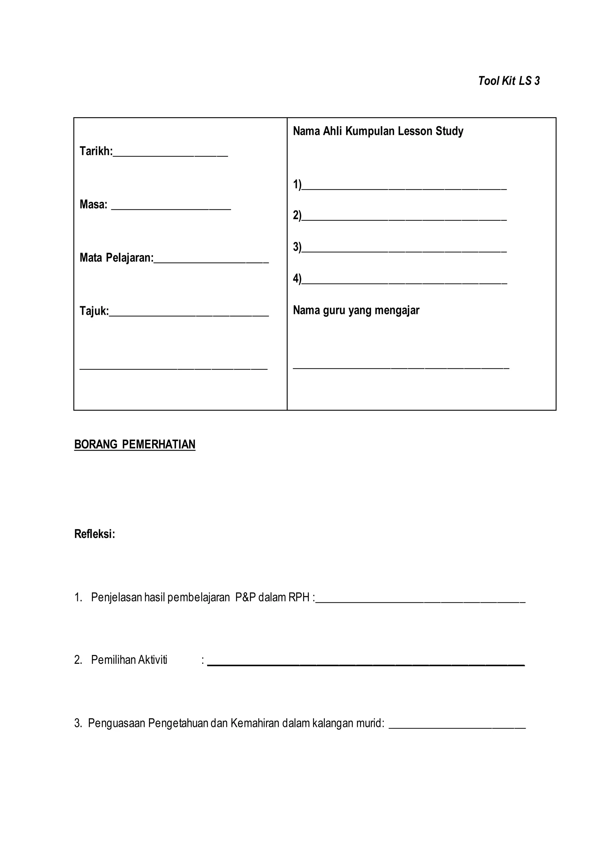 Tool Kit LS 3
BORANG PEMERHATIAN
Refleksi:
1. Penjelasan hasil pembelajaran P&P dalam RPH :______________________________________
2. Pemilihan Aktiviti : _________________________________________________________
3. Penguasaan Pengetahuan dan Kemahiran dalam kalangan murid: _________________________
Tarikh:_____________________
Masa: ______________________
Mata Pelajaran:_____________________
Tajuk:_____________________________
__________________________________
Nama Ahli Kumpulan Lesson Study
1)_____________________________________
2)_____________________________________
3)_____________________________________
4)_____________________________________
Nama guru yang mengajar
_______________________________________
 