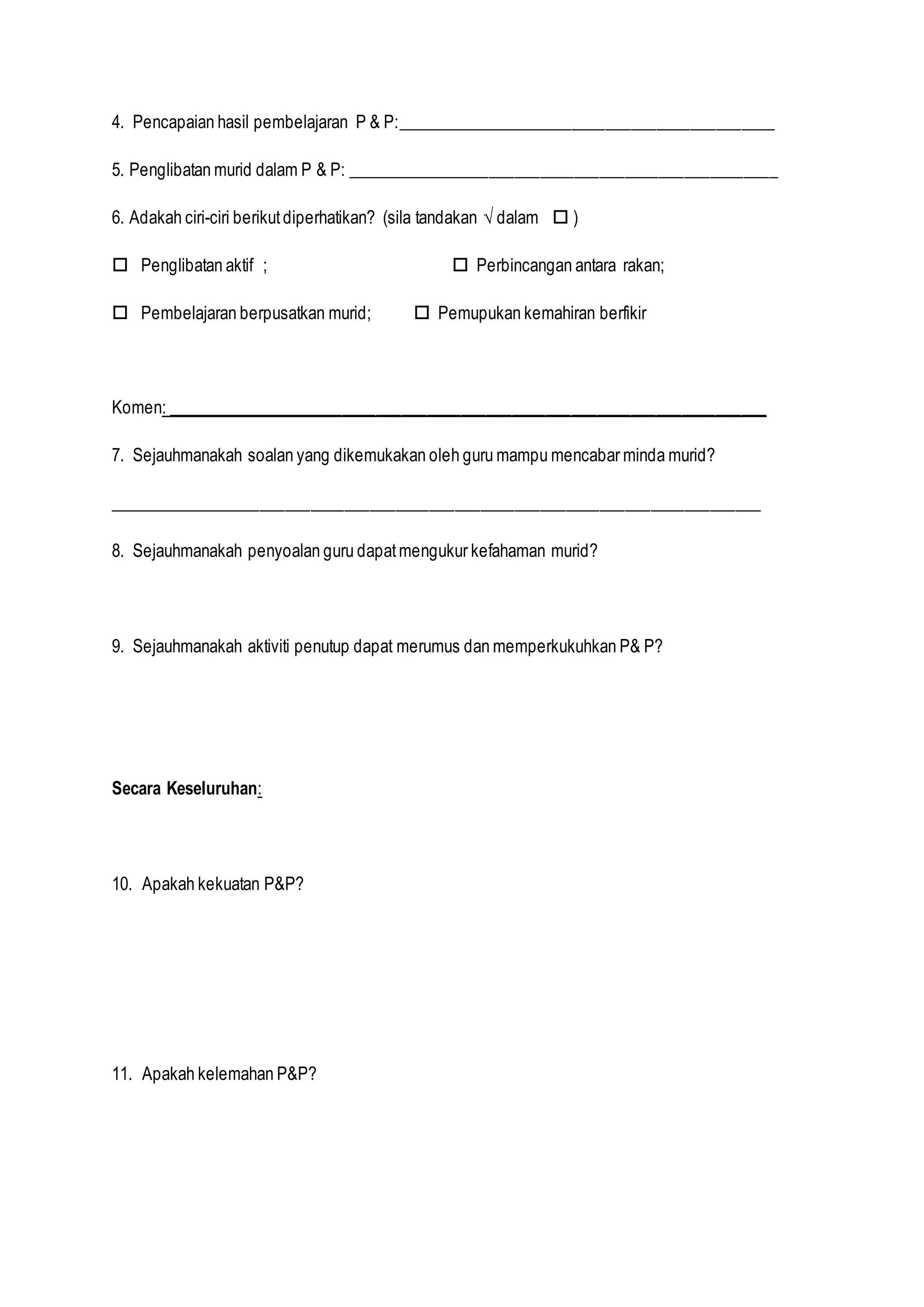 4. Pencapaian hasil pembelajaran P & P:_____________________________________________
5. Penglibatan murid dalam P & P: ___________________________________________________
6. Adakah ciri-ciri berikutdiperhatikan? (sila tandakan √ dalam  )
 Penglibatan aktif ;  Perbincangan antara rakan;
 Pembelajaran berpusatkan murid;  Pemupukan kemahiran berfikir
Komen: _______________________________________________________________________
7. Sejauhmanakah soalan yang dikemukakan oleh guru mampu mencabar minda murid?
_____________________________________________________________________________
8. Sejauhmanakah penyoalan guru dapatmengukur kefahaman murid?
9. Sejauhmanakah aktiviti penutup dapat merumus dan memperkukuhkan P& P?
Secara Keseluruhan:
10. Apakah kekuatan P&P?
11. Apakah kelemahan P&P?
 