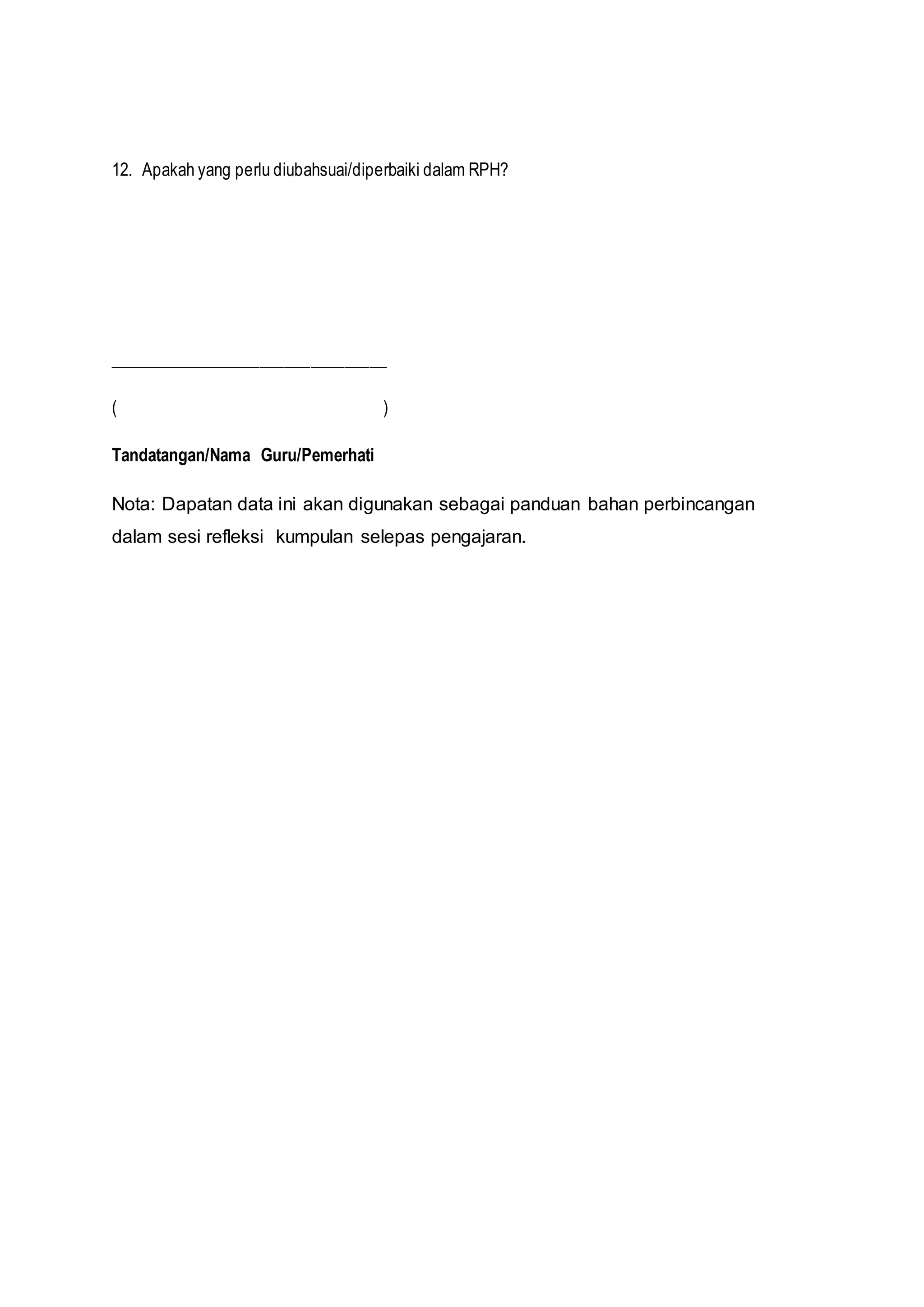 12. Apakah yang perlu diubahsuai/diperbaiki dalam RPH?
_________________________________
( )
Tandatangan/Nama Guru/Pemerhati
Nota: Dapatan data ini akan digunakan sebagai panduan bahan perbincangan
dalam sesi refleksi kumpulan selepas pengajaran.
 