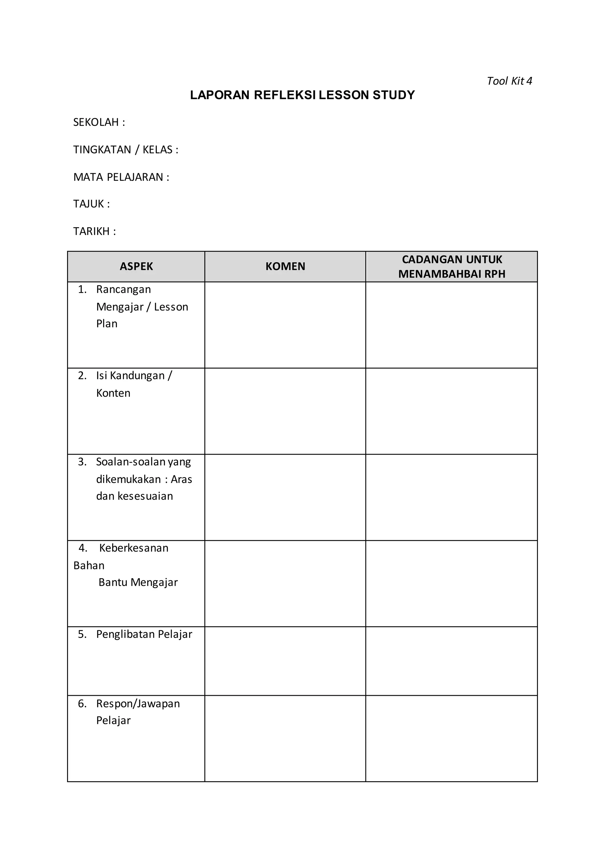 Tool Kit 4
LAPORAN REFLEKSI LESSON STUDY
SEKOLAH :
TINGKATAN / KELAS :
MATA PELAJARAN :
TAJUK :
TARIKH :
ASPEK KOMEN
CADANGAN UNTUK
MENAMBAHBAI RPH
1. Rancangan
Mengajar / Lesson
Plan
2. Isi Kandungan /
Konten
3. Soalan-soalan yang
dikemukakan : Aras
dan kesesuaian
4. Keberkesanan
Bahan
Bantu Mengajar
5. Penglibatan Pelajar
6. Respon/Jawapan
Pelajar
 