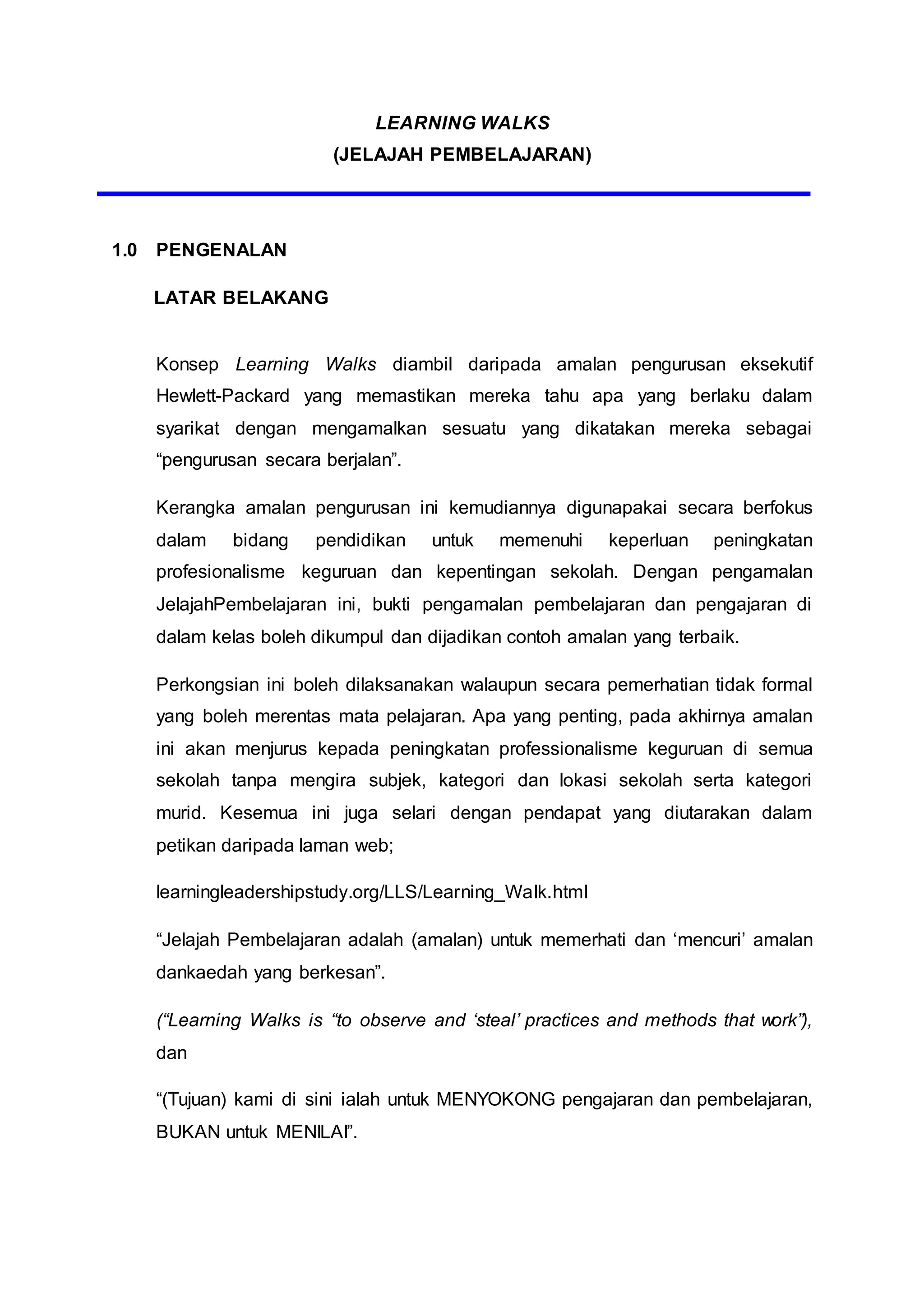 LEARNING WALKS
(JELAJAH PEMBELAJARAN)
1.0 PENGENALAN
LATAR BELAKANG
Konsep Learning Walks diambil daripada amalan pengurusan eksekutif
Hewlett-Packard yang memastikan mereka tahu apa yang berlaku dalam
syarikat dengan mengamalkan sesuatu yang dikatakan mereka sebagai
“pengurusan secara berjalan”.
Kerangka amalan pengurusan ini kemudiannya digunapakai secara berfokus
dalam bidang pendidikan untuk memenuhi keperluan peningkatan
profesionalisme keguruan dan kepentingan sekolah. Dengan pengamalan
JelajahPembelajaran ini, bukti pengamalan pembelajaran dan pengajaran di
dalam kelas boleh dikumpul dan dijadikan contoh amalan yang terbaik.
Perkongsian ini boleh dilaksanakan walaupun secara pemerhatian tidak formal
yang boleh merentas mata pelajaran. Apa yang penting, pada akhirnya amalan
ini akan menjurus kepada peningkatan professionalisme keguruan di semua
sekolah tanpa mengira subjek, kategori dan lokasi sekolah serta kategori
murid. Kesemua ini juga selari dengan pendapat yang diutarakan dalam
petikan daripada laman web;
learningleadershipstudy.org/LLS/Learning_Walk.html
“Jelajah Pembelajaran adalah (amalan) untuk memerhati dan ‘mencuri’ amalan
dankaedah yang berkesan”.
(“Learning Walks is “to observe and ‘steal’ practices and methods that work”),
dan
“(Tujuan) kami di sini ialah untuk MENYOKONG pengajaran dan pembelajaran,
BUKAN untuk MENILAI”.
 