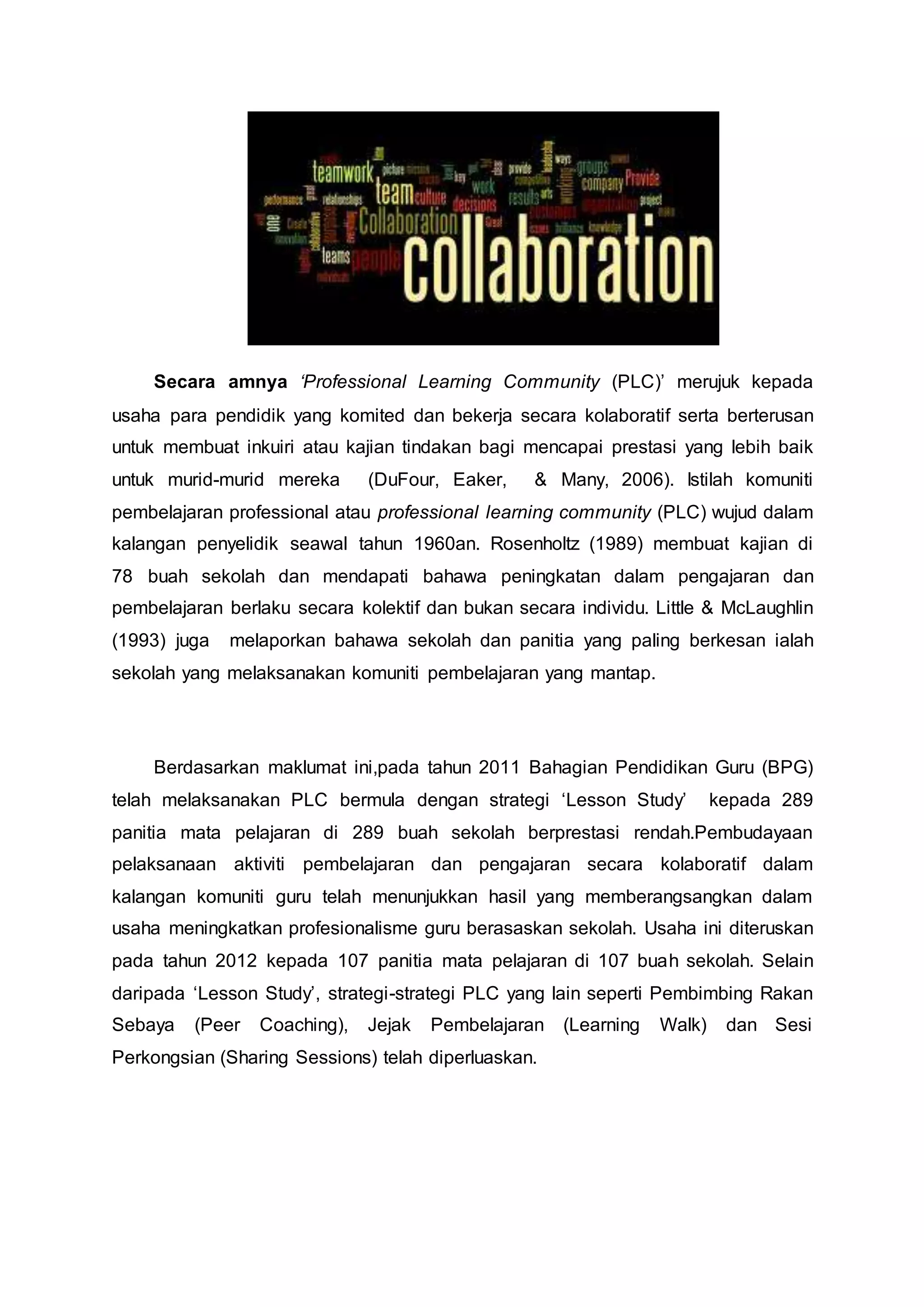 Secara amnya ‘Professional Learning Community (PLC)’ merujuk kepada
usaha para pendidik yang komited dan bekerja secara kolaboratif serta berterusan
untuk membuat inkuiri atau kajian tindakan bagi mencapai prestasi yang lebih baik
untuk murid-murid mereka (DuFour, Eaker, & Many, 2006). Istilah komuniti
pembelajaran professional atau professional learning community (PLC) wujud dalam
kalangan penyelidik seawal tahun 1960an. Rosenholtz (1989) membuat kajian di
78 buah sekolah dan mendapati bahawa peningkatan dalam pengajaran dan
pembelajaran berlaku secara kolektif dan bukan secara individu. Little & McLaughlin
(1993) juga melaporkan bahawa sekolah dan panitia yang paling berkesan ialah
sekolah yang melaksanakan komuniti pembelajaran yang mantap.
Berdasarkan maklumat ini,pada tahun 2011 Bahagian Pendidikan Guru (BPG)
telah melaksanakan PLC bermula dengan strategi ‘Lesson Study’ kepada 289
panitia mata pelajaran di 289 buah sekolah berprestasi rendah.Pembudayaan
pelaksanaan aktiviti pembelajaran dan pengajaran secara kolaboratif dalam
kalangan komuniti guru telah menunjukkan hasil yang memberangsangkan dalam
usaha meningkatkan profesionalisme guru berasaskan sekolah. Usaha ini diteruskan
pada tahun 2012 kepada 107 panitia mata pelajaran di 107 buah sekolah. Selain
daripada ‘Lesson Study’, strategi-strategi PLC yang lain seperti Pembimbing Rakan
Sebaya (Peer Coaching), Jejak Pembelajaran (Learning Walk) dan Sesi
Perkongsian (Sharing Sessions) telah diperluaskan.
 