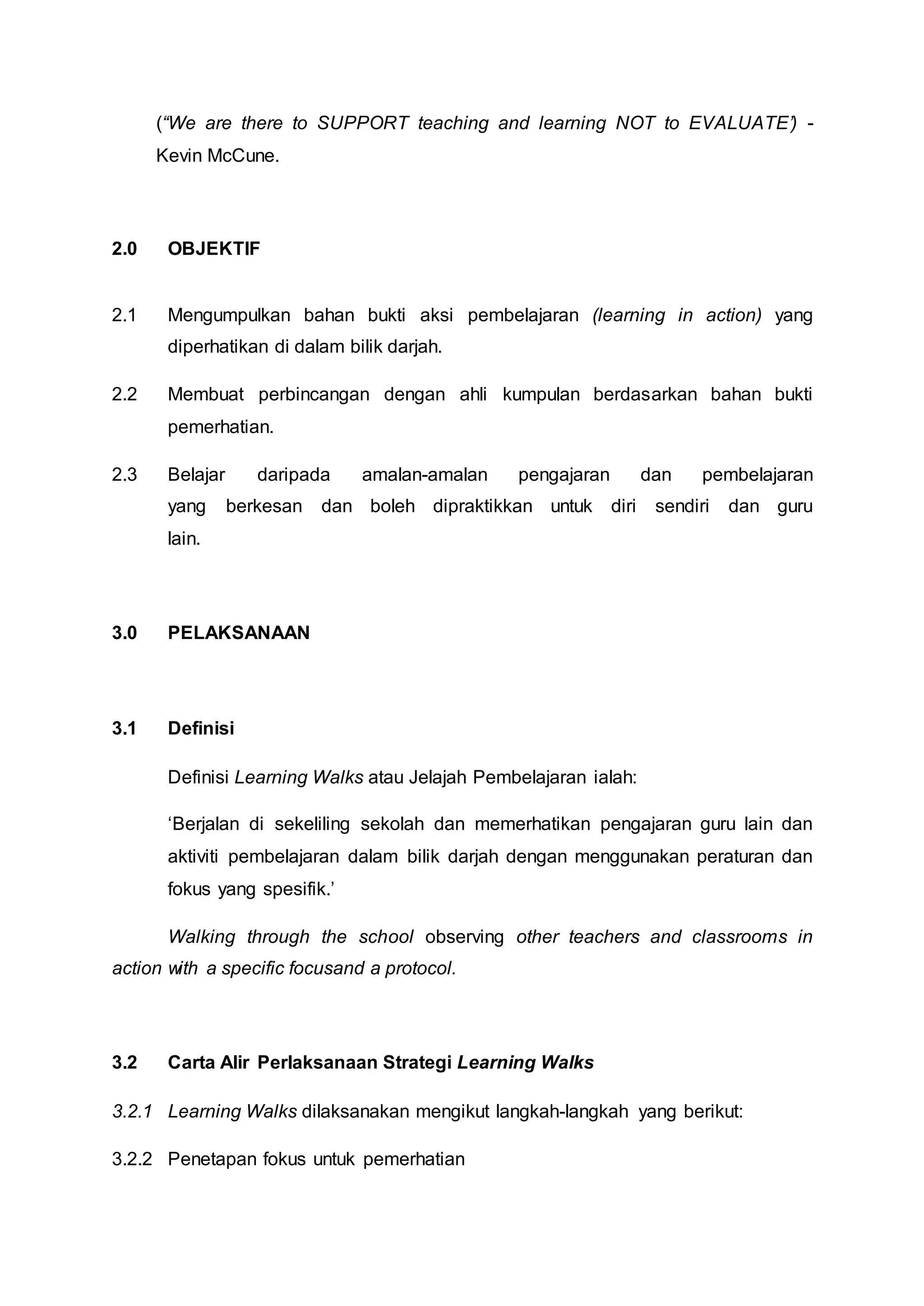(“We are there to SUPPORT teaching and learning NOT to EVALUATE’) -
Kevin McCune.
2.0 OBJEKTIF
2.1 Mengumpulkan bahan bukti aksi pembelajaran (learning in action) yang
diperhatikan di dalam bilik darjah.
2.2 Membuat perbincangan dengan ahli kumpulan berdasarkan bahan bukti
pemerhatian.
2.3 Belajar daripada amalan-amalan pengajaran dan pembelajaran
yang berkesan dan boleh dipraktikkan untuk diri sendiri dan guru
lain.
3.0 PELAKSANAAN
3.1 Definisi
Definisi Learning Walks atau Jelajah Pembelajaran ialah:
‘Berjalan di sekeliling sekolah dan memerhatikan pengajaran guru lain dan
aktiviti pembelajaran dalam bilik darjah dengan menggunakan peraturan dan
fokus yang spesifik.’
Walking through the school observing other teachers and classrooms in
action with a specific focusand a protocol.
3.2 Carta Alir Perlaksanaan Strategi Learning Walks
3.2.1 Learning Walks dilaksanakan mengikut langkah-langkah yang berikut:
3.2.2 Penetapan fokus untuk pemerhatian
 