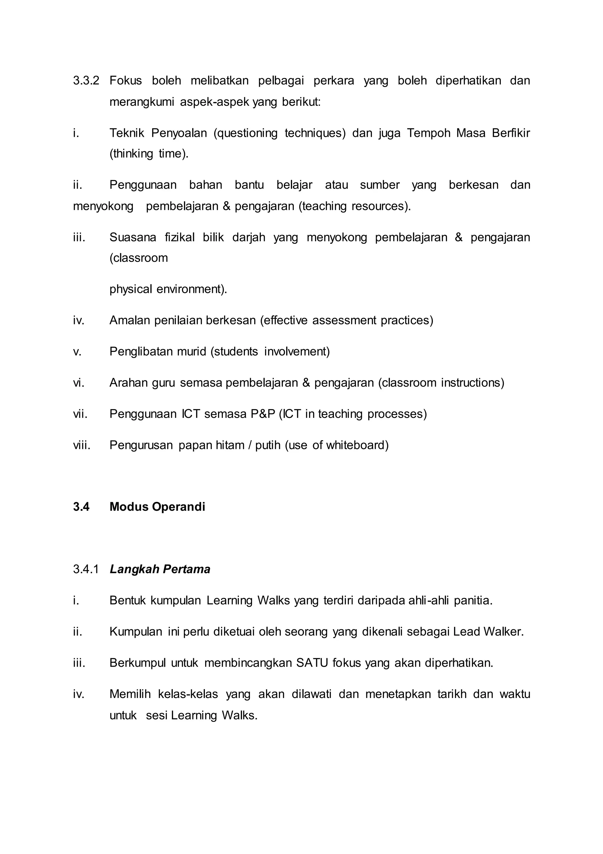 3.3.2 Fokus boleh melibatkan pelbagai perkara yang boleh diperhatikan dan
merangkumi aspek-aspek yang berikut:
i. Teknik Penyoalan (questioning techniques) dan juga Tempoh Masa Berfikir
(thinking time).
ii. Penggunaan bahan bantu belajar atau sumber yang berkesan dan
menyokong pembelajaran & pengajaran (teaching resources).
iii. Suasana fizikal bilik darjah yang menyokong pembelajaran & pengajaran
(classroom
physical environment).
iv. Amalan penilaian berkesan (effective assessment practices)
v. Penglibatan murid (students involvement)
vi. Arahan guru semasa pembelajaran & pengajaran (classroom instructions)
vii. Penggunaan ICT semasa P&P (ICT in teaching processes)
viii. Pengurusan papan hitam / putih (use of whiteboard)
3.4 Modus Operandi
3.4.1 Langkah Pertama
i. Bentuk kumpulan Learning Walks yang terdiri daripada ahli-ahli panitia.
ii. Kumpulan ini perlu diketuai oleh seorang yang dikenali sebagai Lead Walker.
iii. Berkumpul untuk membincangkan SATU fokus yang akan diperhatikan.
iv. Memilih kelas-kelas yang akan dilawati dan menetapkan tarikh dan waktu
untuk sesi Learning Walks.
 