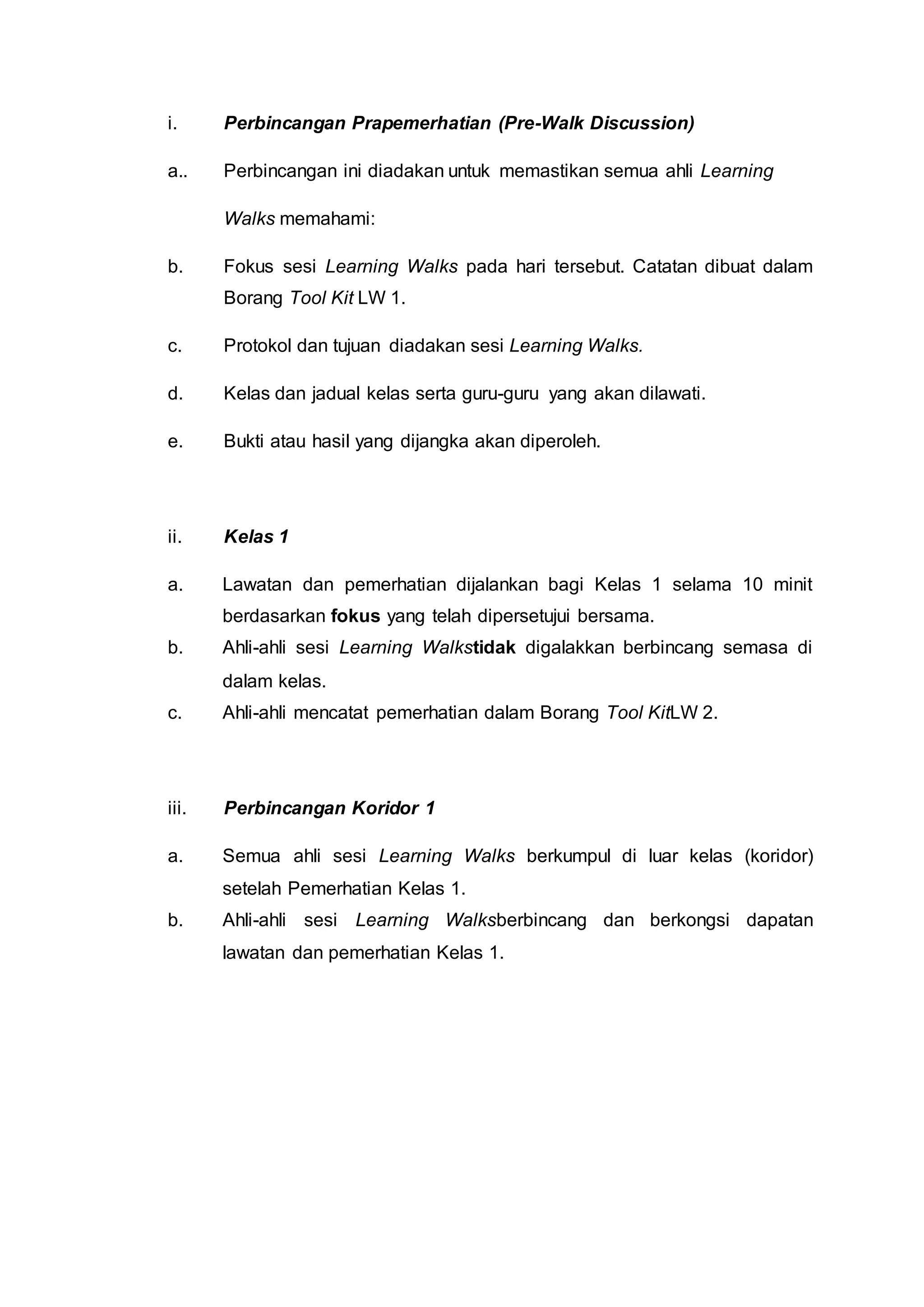 i. Perbincangan Prapemerhatian (Pre-Walk Discussion)
a.. Perbincangan ini diadakan untuk memastikan semua ahli Learning
Walks memahami:
b. Fokus sesi Learning Walks pada hari tersebut. Catatan dibuat dalam
Borang Tool Kit LW 1.
c. Protokol dan tujuan diadakan sesi Learning Walks.
d. Kelas dan jadual kelas serta guru-guru yang akan dilawati.
e. Bukti atau hasil yang dijangka akan diperoleh.
ii. Kelas 1
a. Lawatan dan pemerhatian dijalankan bagi Kelas 1 selama 10 minit
berdasarkan fokus yang telah dipersetujui bersama.
b. Ahli-ahli sesi Learning Walkstidak digalakkan berbincang semasa di
dalam kelas.
c. Ahli-ahli mencatat pemerhatian dalam Borang Tool KitLW 2.
iii. Perbincangan Koridor 1
a. Semua ahli sesi Learning Walks berkumpul di luar kelas (koridor)
setelah Pemerhatian Kelas 1.
b. Ahli-ahli sesi Learning Walksberbincang dan berkongsi dapatan
lawatan dan pemerhatian Kelas 1.
 