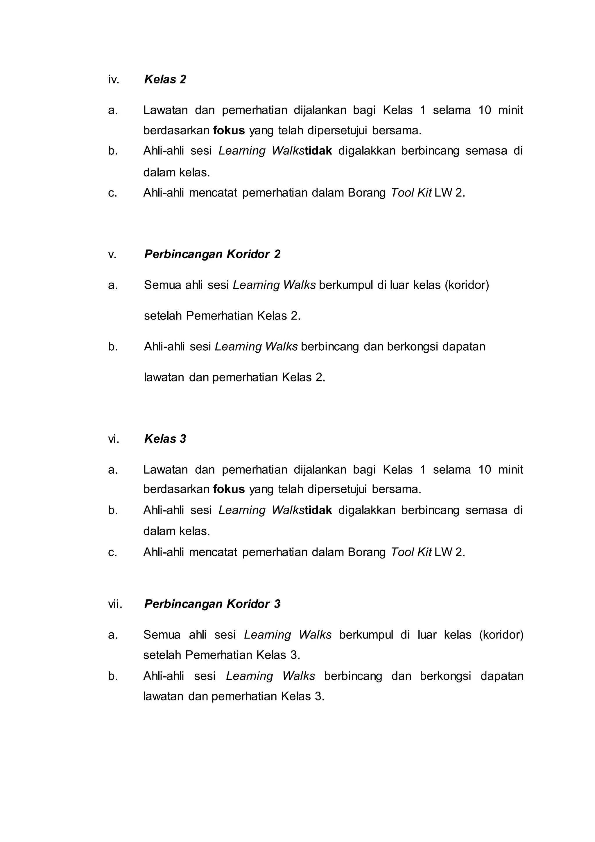 iv. Kelas 2
a. Lawatan dan pemerhatian dijalankan bagi Kelas 1 selama 10 minit
berdasarkan fokus yang telah dipersetujui bersama.
b. Ahli-ahli sesi Learning Walkstidak digalakkan berbincang semasa di
dalam kelas.
c. Ahli-ahli mencatat pemerhatian dalam Borang Tool Kit LW 2.
v. Perbincangan Koridor 2
a. Semua ahli sesi Learning Walks berkumpul di luar kelas (koridor)
setelah Pemerhatian Kelas 2.
b. Ahli-ahli sesi Learning Walks berbincang dan berkongsi dapatan
lawatan dan pemerhatian Kelas 2.
vi. Kelas 3
a. Lawatan dan pemerhatian dijalankan bagi Kelas 1 selama 10 minit
berdasarkan fokus yang telah dipersetujui bersama.
b. Ahli-ahli sesi Learning Walkstidak digalakkan berbincang semasa di
dalam kelas.
c. Ahli-ahli mencatat pemerhatian dalam Borang Tool Kit LW 2.
vii. Perbincangan Koridor 3
a. Semua ahli sesi Learning Walks berkumpul di luar kelas (koridor)
setelah Pemerhatian Kelas 3.
b. Ahli-ahli sesi Learning Walks berbincang dan berkongsi dapatan
lawatan dan pemerhatian Kelas 3.
 
