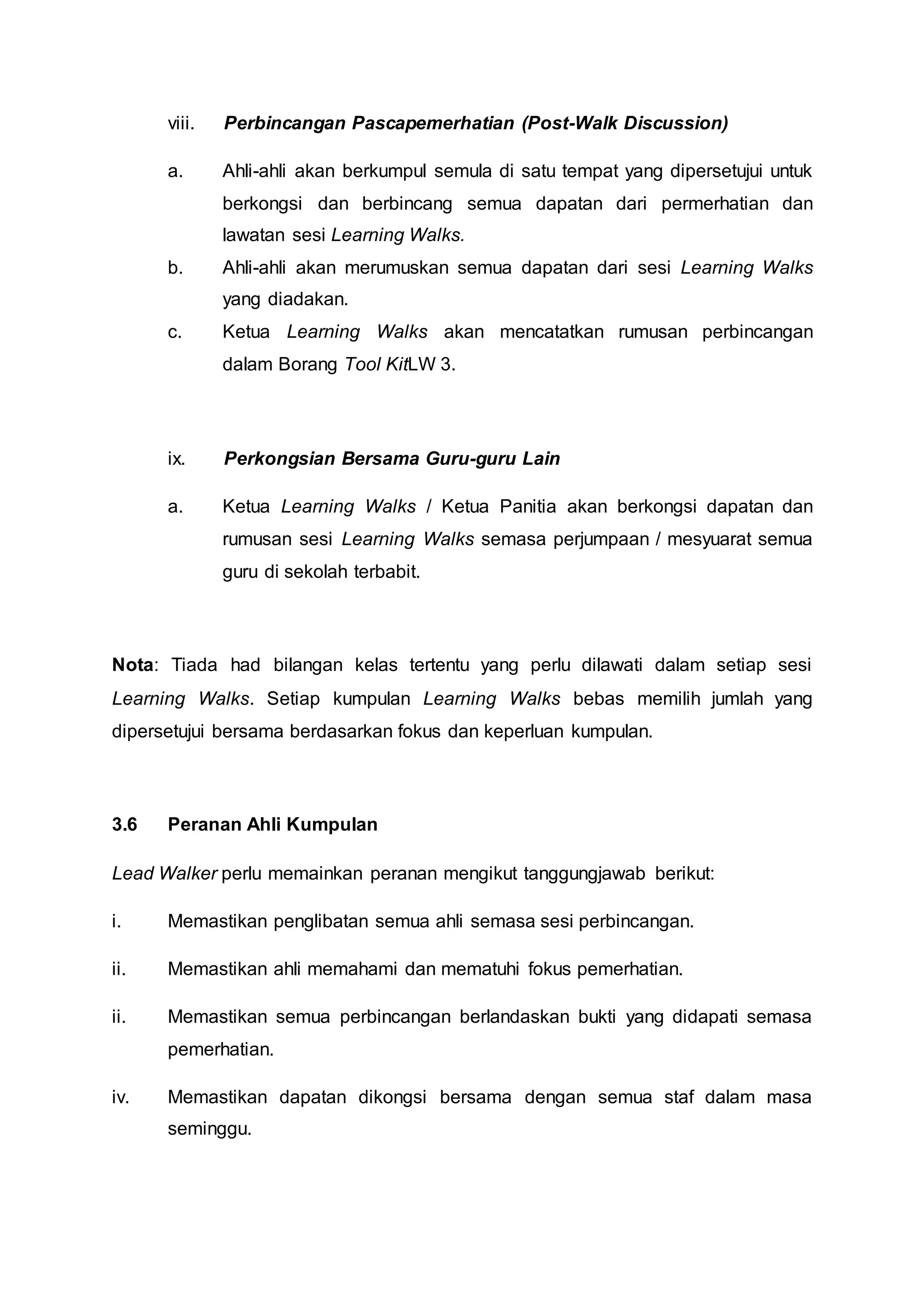 viii. Perbincangan Pascapemerhatian (Post-Walk Discussion)
a. Ahli-ahli akan berkumpul semula di satu tempat yang dipersetujui untuk
berkongsi dan berbincang semua dapatan dari permerhatian dan
lawatan sesi Learning Walks.
b. Ahli-ahli akan merumuskan semua dapatan dari sesi Learning Walks
yang diadakan.
c. Ketua Learning Walks akan mencatatkan rumusan perbincangan
dalam Borang Tool KitLW 3.
ix. Perkongsian Bersama Guru-guru Lain
a. Ketua Learning Walks / Ketua Panitia akan berkongsi dapatan dan
rumusan sesi Learning Walks semasa perjumpaan / mesyuarat semua
guru di sekolah terbabit.
Nota: Tiada had bilangan kelas tertentu yang perlu dilawati dalam setiap sesi
Learning Walks. Setiap kumpulan Learning Walks bebas memilih jumlah yang
dipersetujui bersama berdasarkan fokus dan keperluan kumpulan.
3.6 Peranan Ahli Kumpulan
Lead Walker perlu memainkan peranan mengikut tanggungjawab berikut:
i. Memastikan penglibatan semua ahli semasa sesi perbincangan.
ii. Memastikan ahli memahami dan mematuhi fokus pemerhatian.
ii. Memastikan semua perbincangan berlandaskan bukti yang didapati semasa
pemerhatian.
iv. Memastikan dapatan dikongsi bersama dengan semua staf dalam masa
seminggu.
 