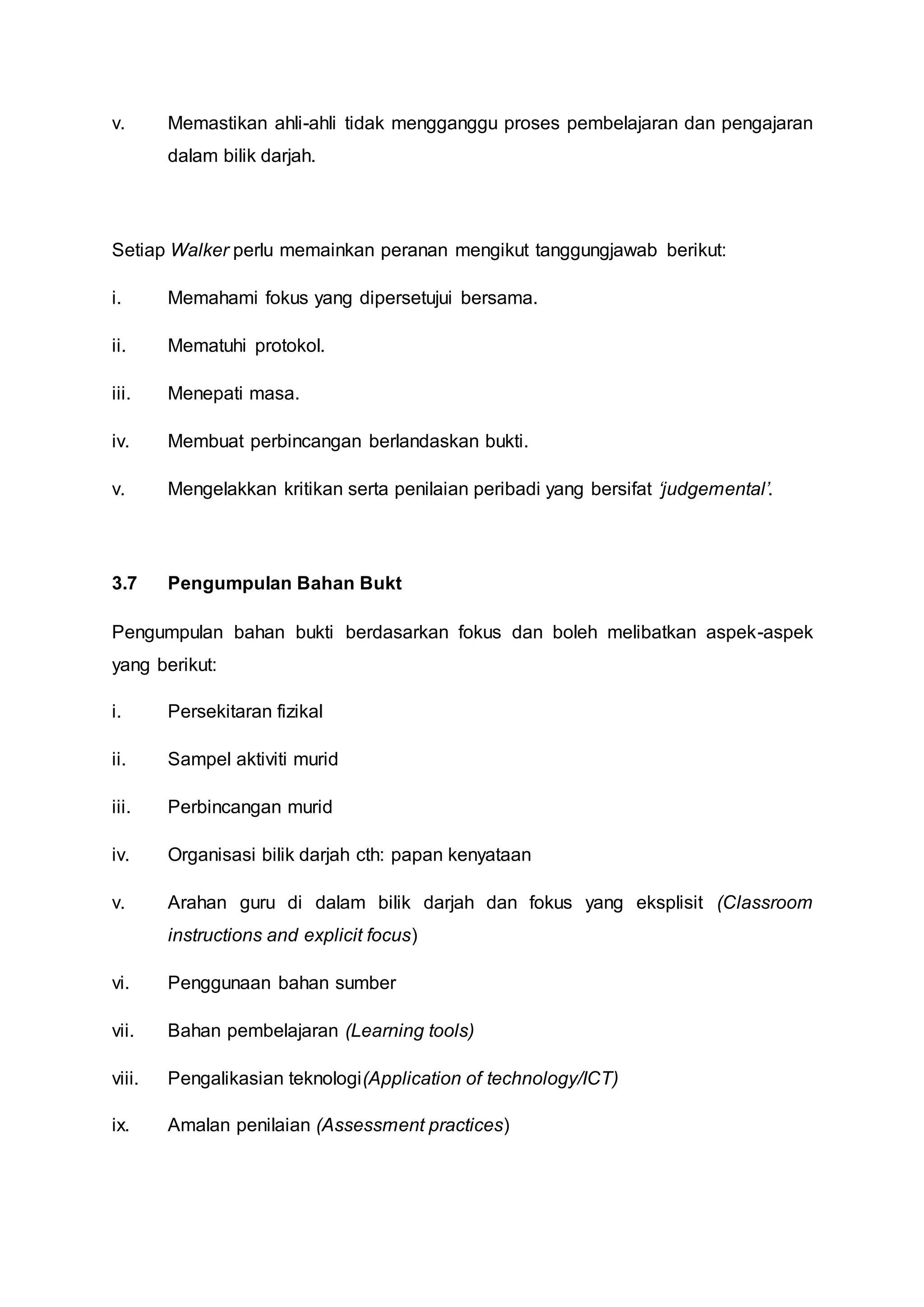 v. Memastikan ahli-ahli tidak mengganggu proses pembelajaran dan pengajaran
dalam bilik darjah.
Setiap Walker perlu memainkan peranan mengikut tanggungjawab berikut:
i. Memahami fokus yang dipersetujui bersama.
ii. Mematuhi protokol.
iii. Menepati masa.
iv. Membuat perbincangan berlandaskan bukti.
v. Mengelakkan kritikan serta penilaian peribadi yang bersifat ‘judgemental’.
3.7 Pengumpulan Bahan Bukt
Pengumpulan bahan bukti berdasarkan fokus dan boleh melibatkan aspek-aspek
yang berikut:
i. Persekitaran fizikal
ii. Sampel aktiviti murid
iii. Perbincangan murid
iv. Organisasi bilik darjah cth: papan kenyataan
v. Arahan guru di dalam bilik darjah dan fokus yang eksplisit (Classroom
instructions and explicit focus)
vi. Penggunaan bahan sumber
vii. Bahan pembelajaran (Learning tools)
viii. Pengalikasian teknologi(Application of technology/ICT)
ix. Amalan penilaian (Assessment practices)
 