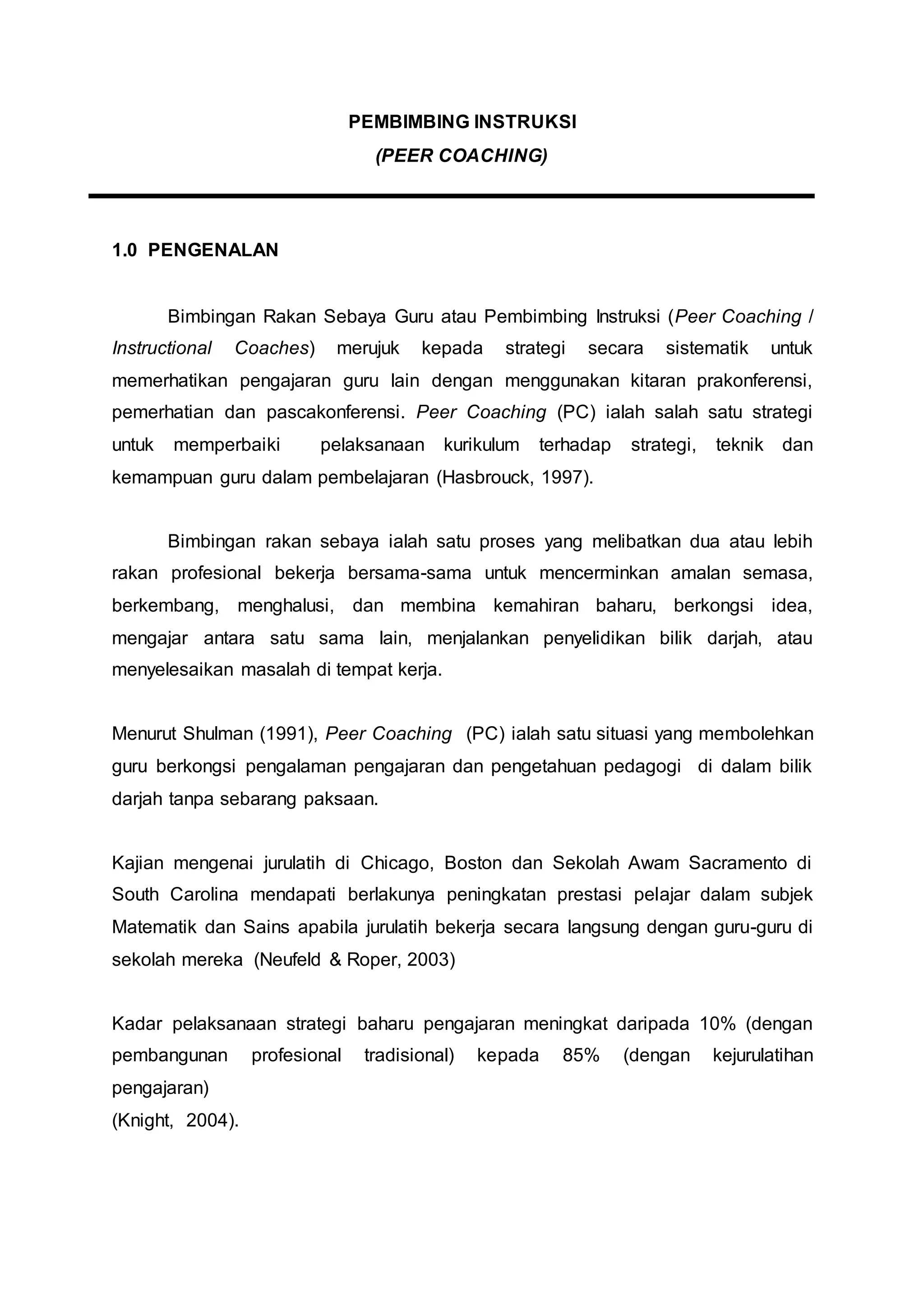 PEMBIMBING INSTRUKSI
(PEER COACHING)
1.0 PENGENALAN
Bimbingan Rakan Sebaya Guru atau Pembimbing Instruksi (Peer Coaching /
Instructional Coaches) merujuk kepada strategi secara sistematik untuk
memerhatikan pengajaran guru lain dengan menggunakan kitaran prakonferensi,
pemerhatian dan pascakonferensi. Peer Coaching (PC) ialah salah satu strategi
untuk memperbaiki pelaksanaan kurikulum terhadap strategi, teknik dan
kemampuan guru dalam pembelajaran (Hasbrouck, 1997).
Bimbingan rakan sebaya ialah satu proses yang melibatkan dua atau lebih
rakan profesional bekerja bersama-sama untuk mencerminkan amalan semasa,
berkembang, menghalusi, dan membina kemahiran baharu, berkongsi idea,
mengajar antara satu sama lain, menjalankan penyelidikan bilik darjah, atau
menyelesaikan masalah di tempat kerja.
Menurut Shulman (1991), Peer Coaching (PC) ialah satu situasi yang membolehkan
guru berkongsi pengalaman pengajaran dan pengetahuan pedagogi di dalam bilik
darjah tanpa sebarang paksaan.
Kajian mengenai jurulatih di Chicago, Boston dan Sekolah Awam Sacramento di
South Carolina mendapati berlakunya peningkatan prestasi pelajar dalam subjek
Matematik dan Sains apabila jurulatih bekerja secara langsung dengan guru-guru di
sekolah mereka (Neufeld & Roper, 2003)
Kadar pelaksanaan strategi baharu pengajaran meningkat daripada 10% (dengan
pembangunan profesional tradisional) kepada 85% (dengan kejurulatihan
pengajaran)
(Knight, 2004).
 