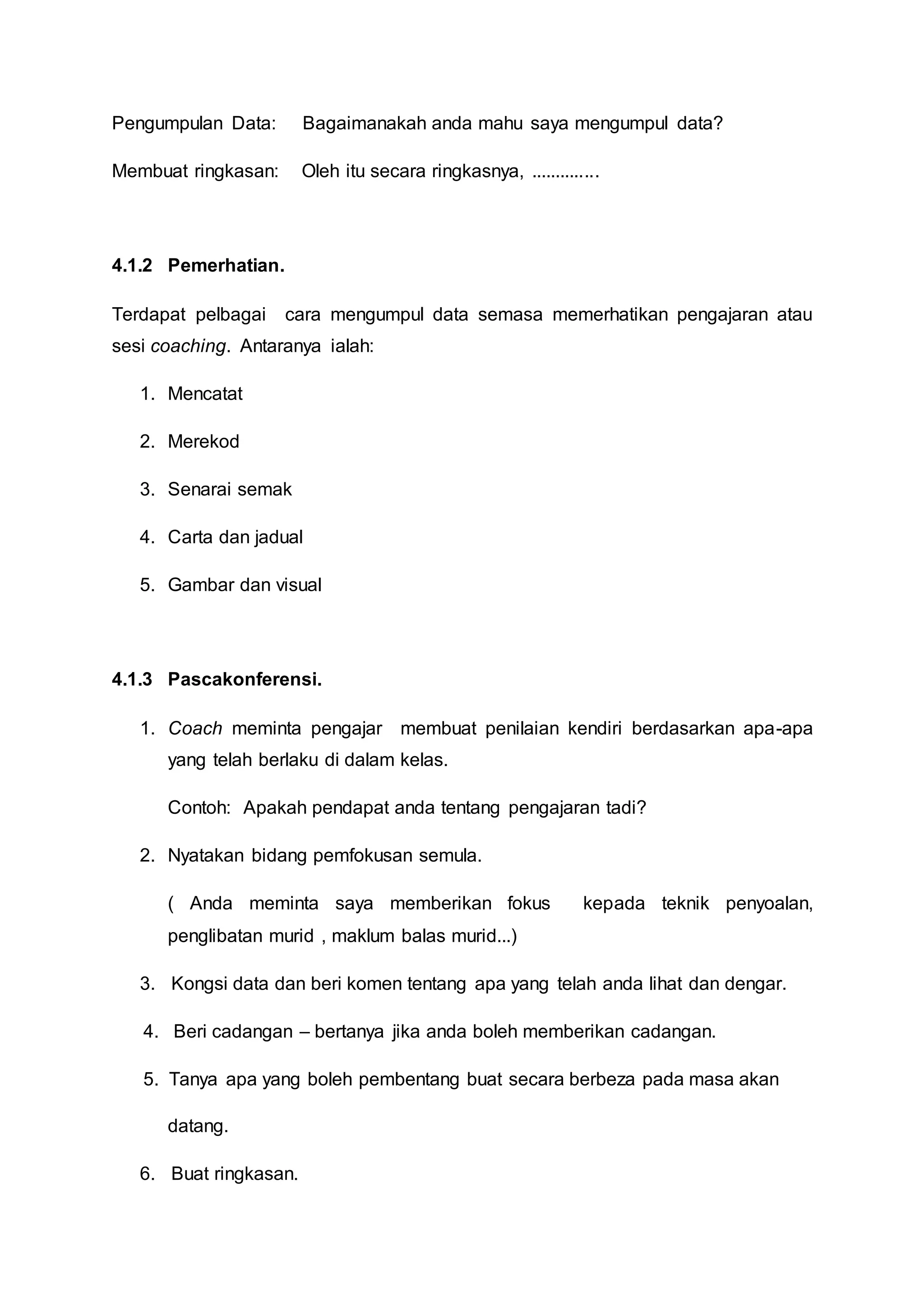 Pengumpulan Data: Bagaimanakah anda mahu saya mengumpul data?
Membuat ringkasan: Oleh itu secara ringkasnya, ..............
4.1.2 Pemerhatian.
Terdapat pelbagai cara mengumpul data semasa memerhatikan pengajaran atau
sesi coaching. Antaranya ialah:
1. Mencatat
2. Merekod
3. Senarai semak
4. Carta dan jadual
5. Gambar dan visual
4.1.3 Pascakonferensi.
1. Coach meminta pengajar membuat penilaian kendiri berdasarkan apa-apa
yang telah berlaku di dalam kelas.
Contoh: Apakah pendapat anda tentang pengajaran tadi?
2. Nyatakan bidang pemfokusan semula.
( Anda meminta saya memberikan fokus kepada teknik penyoalan,
penglibatan murid , maklum balas murid...)
3. Kongsi data dan beri komen tentang apa yang telah anda lihat dan dengar.
4. Beri cadangan – bertanya jika anda boleh memberikan cadangan.
5. Tanya apa yang boleh pembentang buat secara berbeza pada masa akan
datang.
6. Buat ringkasan.
 