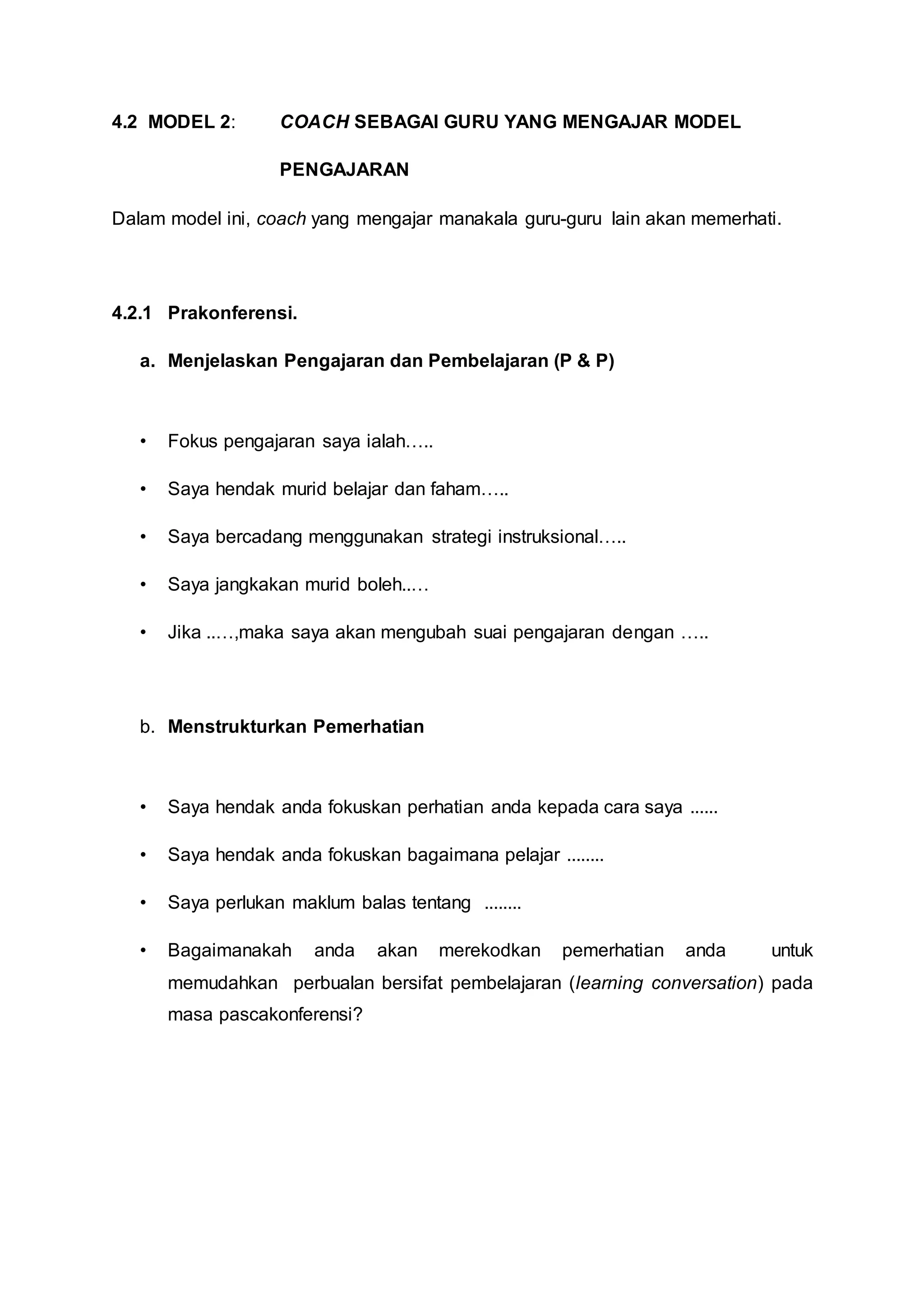 4.2 MODEL 2: COACH SEBAGAI GURU YANG MENGAJAR MODEL
PENGAJARAN
Dalam model ini, coach yang mengajar manakala guru-guru lain akan memerhati.
4.2.1 Prakonferensi.
a. Menjelaskan Pengajaran dan Pembelajaran (P & P)
• Fokus pengajaran saya ialah…..
• Saya hendak murid belajar dan faham…..
• Saya bercadang menggunakan strategi instruksional…..
• Saya jangkakan murid boleh..…
• Jika ..…,maka saya akan mengubah suai pengajaran dengan …..
b. Menstrukturkan Pemerhatian
• Saya hendak anda fokuskan perhatian anda kepada cara saya ......
• Saya hendak anda fokuskan bagaimana pelajar ........
• Saya perlukan maklum balas tentang ........
• Bagaimanakah anda akan merekodkan pemerhatian anda untuk
memudahkan perbualan bersifat pembelajaran (learning conversation) pada
masa pascakonferensi?
 