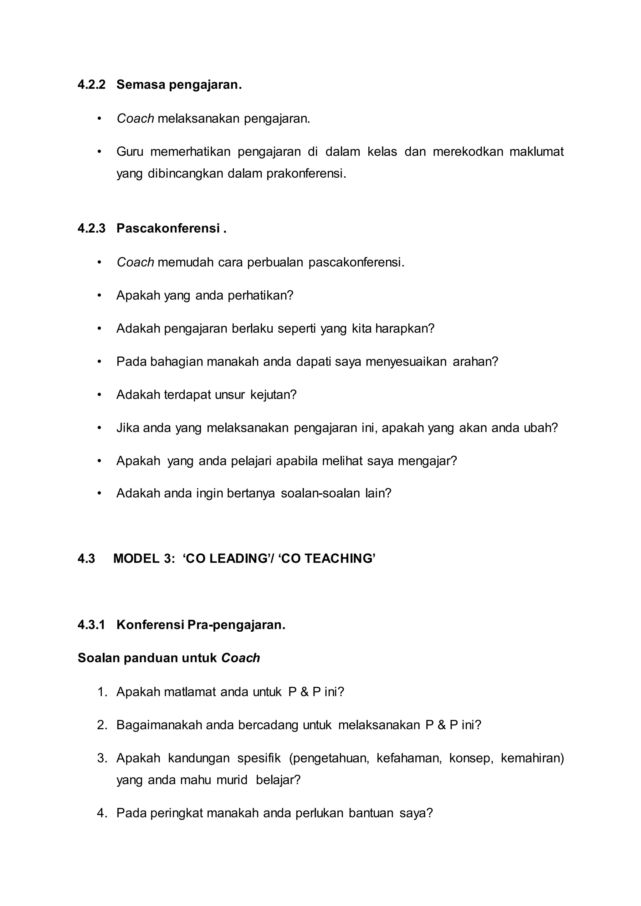 4.2.2 Semasa pengajaran.
• Coach melaksanakan pengajaran.
• Guru memerhatikan pengajaran di dalam kelas dan merekodkan maklumat
yang dibincangkan dalam prakonferensi.
4.2.3 Pascakonferensi .
• Coach memudah cara perbualan pascakonferensi.
• Apakah yang anda perhatikan?
• Adakah pengajaran berlaku seperti yang kita harapkan?
• Pada bahagian manakah anda dapati saya menyesuaikan arahan?
• Adakah terdapat unsur kejutan?
• Jika anda yang melaksanakan pengajaran ini, apakah yang akan anda ubah?
• Apakah yang anda pelajari apabila melihat saya mengajar?
• Adakah anda ingin bertanya soalan-soalan lain?
4.3 MODEL 3: ‘CO LEADING’/ ‘CO TEACHING’
4.3.1 Konferensi Pra-pengajaran.
Soalan panduan untuk Coach
1. Apakah matlamat anda untuk P & P ini?
2. Bagaimanakah anda bercadang untuk melaksanakan P & P ini?
3. Apakah kandungan spesifik (pengetahuan, kefahaman, konsep, kemahiran)
yang anda mahu murid belajar?
4. Pada peringkat manakah anda perlukan bantuan saya?
 