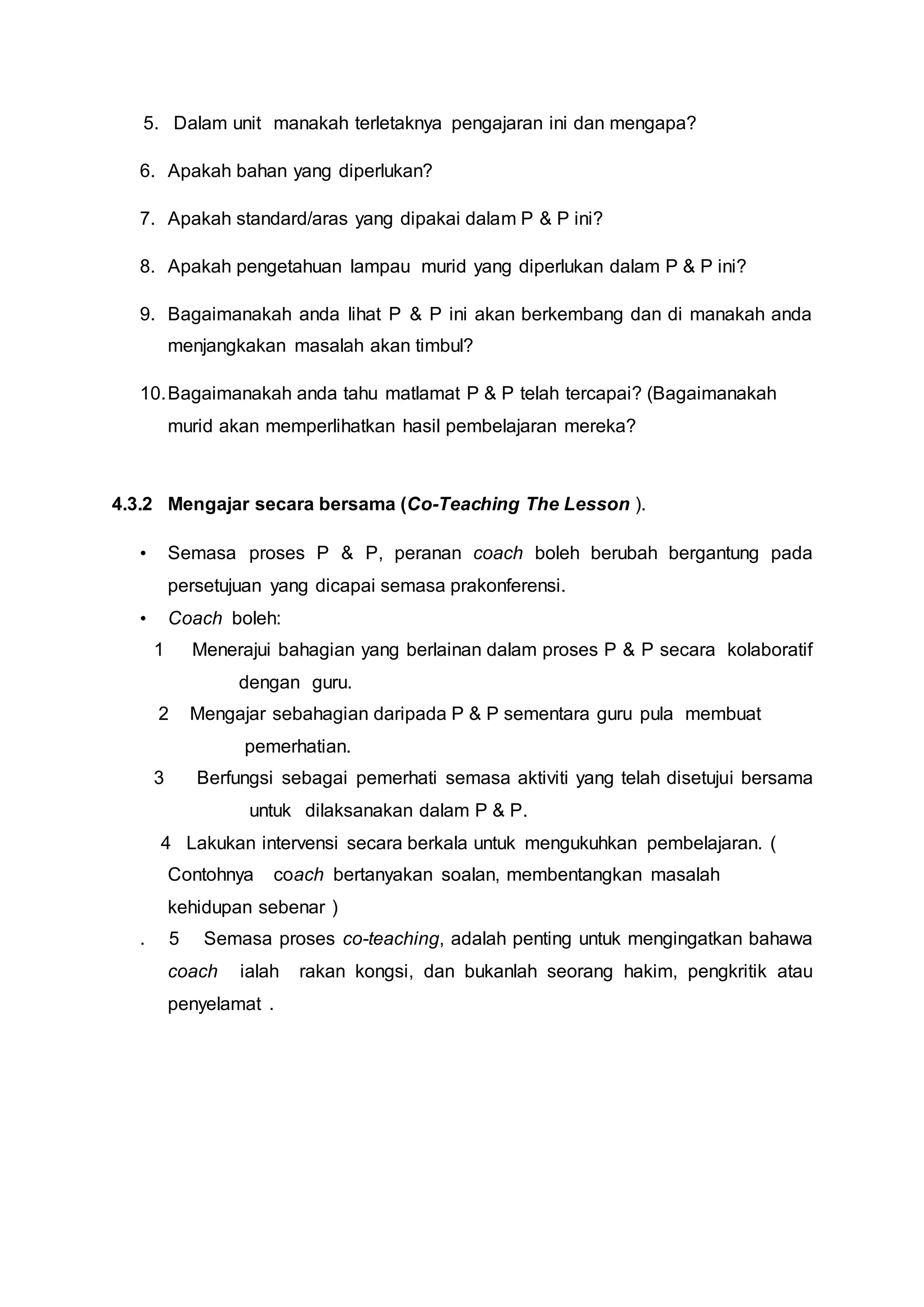 5. Dalam unit manakah terletaknya pengajaran ini dan mengapa?
6. Apakah bahan yang diperlukan?
7. Apakah standard/aras yang dipakai dalam P & P ini?
8. Apakah pengetahuan lampau murid yang diperlukan dalam P & P ini?
9. Bagaimanakah anda lihat P & P ini akan berkembang dan di manakah anda
menjangkakan masalah akan timbul?
10.Bagaimanakah anda tahu matlamat P & P telah tercapai? (Bagaimanakah
murid akan memperlihatkan hasil pembelajaran mereka?
4.3.2 Mengajar secara bersama (Co-Teaching The Lesson ).
• Semasa proses P & P, peranan coach boleh berubah bergantung pada
persetujuan yang dicapai semasa prakonferensi.
• Coach boleh:
1 Menerajui bahagian yang berlainan dalam proses P & P secara kolaboratif
dengan guru.
2 Mengajar sebahagian daripada P & P sementara guru pula membuat
pemerhatian.
3 Berfungsi sebagai pemerhati semasa aktiviti yang telah disetujui bersama
untuk dilaksanakan dalam P & P.
4 Lakukan intervensi secara berkala untuk mengukuhkan pembelajaran. (
Contohnya coach bertanyakan soalan, membentangkan masalah
kehidupan sebenar )
. 5 Semasa proses co-teaching, adalah penting untuk mengingatkan bahawa
coach ialah rakan kongsi, dan bukanlah seorang hakim, pengkritik atau
penyelamat .
 